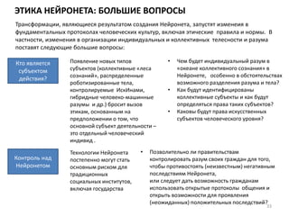 ЭТИКА НЕЙРОНЕТА: БОЛЬШИЕ ВОПРОСЫ
33
Кто является
субъектом
действия?
Трансформации, являющиеся результатом создания Нейронета, запустят изменеия в
фундаментальных протоколах человеческих культур, включая этические правила и нормы. В
частности, изменения в организации индивидуальных и коллективных телесности и разума
поставят следующие большие вопросы:
Появление новых типов
субъектов (коллективные «леса
сознаний», распределенные
роботизированные тела,
контролируемые ИскИнами,
гибридные человеко-машинные
разумы и др.) бросит вызов
этикам, основанным на
предположении о том, что
основной субъект деятельности –
это отдельный человеческий
индивид .
• Чем будет индивидуальный разум в
«океане коллективного сознания» в
Нейронете, особенно в обстоятельствах
возможного разделения разума и тела?
• Как будут идентифицированы
коллективные субъекты и как будут
определяться права таких субъектов?
• Каковы будут права искусственных
субъектов человеческого уровня?
Контроль над
Нейронетом
• Позволительно ли правительствам
контролировать разум своих граждан для того,
чтобы противостоять (неизвестным) негативным
последствиям Нейронета,
или следует дать возможность гражданам
использовать открытые протоколы общения и
открыть возможности для проявления
(неожиданных) положительных последствий?
Технологии Нейронета
постепенно могут стать
основным риском для
традиционных
социальных институтов,
включая государства
 