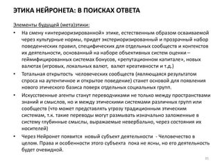 ЭТИКА НЕЙРОНЕТА: В ПОИСКАХ ОТВЕТА
Элементы будущей (мета)этики:
• На смену «интериоризированной» этике, естественным образом осваиваемой
через культурные нормы, придет экстериоризированный и прозрачный набор
поведенческих правил, специфических для отдельных сообществ и контекстов
их деятельности, основанный на наборе объективных систем оценки –
геймифицированных системах бонусов, «репутационном капитале», новых
валютах (игровых, локальных валют, валют креативности и т.д.)
• Тотальная открытость человеческих сообществ (являющаяся результатом
спроса на аутентичное и открытое поведение) станет основой для появления
нового этического базиса поверх отдельных социальных групп.
• Искусственные агенты станут переводчиками не только между пространствами
знаний и смыслов, но и между этическими системами различных групп или
сообществ (что может представлять угрозу традиционным этическим
системам, т.к. такие переводы могут размывать изначально заложенные в
систему глубинные смыслы, выражаемые невербально, через состояния их
носителей)
• Через Нейронет появится новый субъект деятельности - Человечество в
целом. Права и особенности этого субъекта пока не ясны, но его деятельность
будет очевидной.
35
 