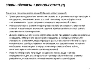 ЭТИКА НЕЙРОНЕТА: В ПОИСКАХ ОТВЕТА (2)
Следствия появления мета-этики Нейронет-коммуникаций:
• Традиционные держатели этических систем, в т.ч. религиозные организации и
государства, оказываются под угрозой, поскольку теряют формальное
«эксклюзивное» право удерживать позицию «хранителей этики».
• Ревизия этических систем и формирование мета-этики (опять) становится
важной и практически значимой задачей, требующей совместной работы
лучших умов нашего времени.
• Дизайн отдельных этических систем становится процессом внутри конкретных
сообществ. В Нейронете возникают сообщества с экспериментальными
этическими системами, моделирующие разные возможности организации
человеческих сообществ (таким же образом, как современные Интернет-
сообщества моделируют в виртуальных мирах масштабные войны,
политическую и экономическую конкуренцию)
• Развитие Нейронета потребует создания в явном виде «набора
инструментов» для дизайнера этики – универсальной и ясной системы
разработки, основанной на поведенческих правилах сообществ
36
 