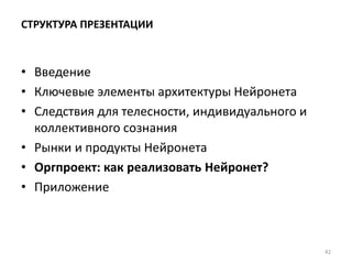 СТРУКТУРА ПРЕЗЕНТАЦИИ
• Введение
• Ключевые элементы архитектуры Нейронета
• Следствия для телесности, индивидуального и
коллективного сознания
• Рынки и продукты Нейронета
• Оргпроект: как реализовать Нейронет?
• Приложение
42
 