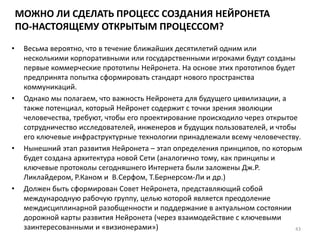 МОЖНО ЛИ СДЕЛАТЬ ПРОЦЕСС СОЗДАНИЯ НЕЙРОНЕТА
ПО-НАСТОЯЩЕМУ ОТКРЫТЫМ ПРОЦЕССОМ?
• Весьма вероятно, что в течение ближайших десятилетий одним или
несколькими корпоративными или государственными игроками будут созданы
первые коммерческие прототипы Нейронета. На основе этих прототипов будет
предпринята попытка сформировать стандарт нового пространства
коммуникаций.
• Однако мы полагаем, что важность Нейронета для будущего цивилизации, а
также потенциал, который Нейронет содержит с точки зрения эволюции
человечества, требуют, чтобы его проектирование происходило через открытое
сотрудничество исследователей, инженеров и будущих пользователей, и чтобы
его ключевые инфраструктурные технологии принадлежали всему человечеству.
• Нынешний этап развития Нейронета – этап определения принципов, по которым
будет создана архитектура новой Сети (аналогично тому, как принципы и
ключевые протоколы сегодняшнего Интернета были заложены Дж.Р.
Ликлайдером, Р.Каном и В.Серфом, Т.Бернерсом-Ли и др.)
• Должен быть сформирован Совет Нейронета, представляющий собой
международную рабочую группу, целью которой является преодоление
междисциплинарной разобщенности и поддержание в актуальном состоянии
дорожной карты развития Нейронета (через взаимодействие с ключевыми
заинтересованными и «визионерами») 43
 