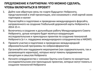 ПРЕДЛОЖЕНИЕ К ПАРТНЕРАМ: ЧТО МОЖНО СДЕЛАТЬ,
ЧТОБЫ ВКЛЮЧИТЬСЯ В ПРОЕКТ?
1. Дайте нам обратную связь по «карте будущего» Нейронета,
представленной в этой презентации, или ознакомьте с этой картой своих
партнеров и коллег
2. Поучаствуйте в подготовке и проведении международного форсайта,
направленного на создание Глобальной дорожной карты Нейронета в
2014-15 гг.
3. Включитесь в создание и дальнейшую работу Международного Совета
Нейронета, целью которого будет являться координация
исследовательских и прикладных проектов по созданию технологий
Нейронета (в т.ч. поддержка международного сотрудничества в НИОКР)
4. Примите участие в подготовке и проведении международной
образовательной программы по нейроинформатике
5. Организуйте или поддержите мероприятия (как содержательного, так и
развивающего характера), которые могут помочь продвижению
концепции и смыслов Нейронета
6. Начните сотрудничество с членами Группы или Совета по конкретным
исследовательским или прикладным проектам, которые могут помочь в
создании технологий Нейронета
47
 