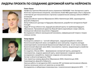 ЛИДЕРЫ ПРОЕКТА ПО СОЗДАНИЮ ДОРОЖНОЙ КАРТЫ НЕЙРОНЕТА
Павел Лукша
Профессор практики Московской школы управления СКОЛКОВО. Член Экспертного совета
Агентства стратегических инициатив, сооснователь Клуба R&D директоров. Опыт в обучении
и менторстве для технологических стартапов и управленческих команд в области НИОКР и
инноваций.
Лидер российских проектов Образование 2030 и Компетенции 2030, соруководитель
форсайта Нейронета
Автор Глобального доклада по будущему образования, разработчик методологии Rapid
Foresight
Лидер RF Group (refuture.me), ведущей российской группы по проблемам будущего
образования. Программный директор Форсайт-флота (крупнейшее в мире событие,
посвященное обучению мышлению о будущем)
Исследования в области эволюционной экономики, информационной теории и теории
сложных систем.
Тимур Щукин
Руководитель wetware.ru – частной лаборатории , ведущей разработки в области
биологической обратной связи и интерфейсов мозг-компьютер. Создатель методов
околопороговой и коллективной биологической обратной связи. 15 лет опыта в области
биологической обратной связи (БОС). Сооснователь стартапа, предлагающего устройство
обучения на основе БОС.
Со-создатель «Россия 2045» - формирование экспертной группы, руководство
технопроектом, создание дорожной карты, проектирование и ведение проектов
исследования и разработки, первичное создание сети волонтеров.
Эксперт в области методологии ТРИЗ
Член проектных команд форсайтов Образование 2030 и Компетенции 2030.
Соруководитель форсайта Нейронета.
Научные работы по методологии БОС и анализу ЭЭГ системами распознавания образов.
Соавтор нескольких science-art проектов на основе БОС.
Исследователь в лаборатории психосемантики психологического факультета МГУ. 49
 