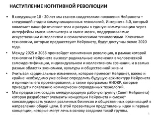 НАСТУПЛЕНИЕ КОГНТИВНОЙ РЕВОЛЮЦИИ
• В следующие 10 - 20 лет мы станем свидетелями появления Нейронета –
следующей стадии коммуникационных технологий, Интернета 4.0, который
вовлекает наши физические тела и разумы в единую коммуникацию через
интерфейсы «мозг-компьютер» и «мозг-мозг», поддерживаемые
искусственным интеллектом и семантическими технологиями. Ключевые
технологии, которые предшествуют Нейронету, будут доступны около 2020
года.
• Между 2025 и 2035 произойдет когнитивная революция, в рамках которой
технологии Нейронета вызовут радикальные изменения в человеческой
самоидентификации, индивидуальном и коллективном сознании, и в самых
разных областях экономики, культуры и общественной жизни
• Учитывая кардинальные изменения, которые принесет Нейронет, важно и
крайне необходимо уже сейчас определить будущую архитектуру Нейронета
и принципы его проектирования, а также программы НИОКР, которые
приведут к появлению коммерчески оправданных технологий.
• Мы предлагаем создать международную рабочую группу (Совет Нейронета)
которая разработает элементы концепции Нейронета и сможет
консолидировать усилия различных бизнесов и общественных организаций в
направлении общей цели. В этой презентации представлены идеи и первые
концепции, которые могут лечь в основу создания такой группы.
5
 