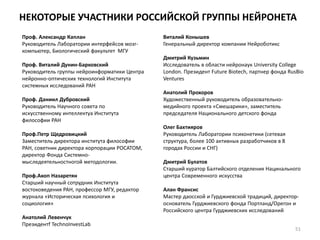 НЕКОТОРЫЕ УЧАСТНИКИ РОССИЙСКОЙ ГРУППЫ НЕЙРОНЕТА
Проф. Александр Каплан
Руководитель Лаборатории интерфейсов мозг-
компьютер, Биологический факультет МГУ
Проф. Виталий Дунин-Барковский
Руководитель группы нейроинформатики Центра
нейронно-оптических технологий Института
системных исследований РАН
Проф. Даниил Дубровский
Руководитель Научного совета по
искусственному интеллектуа Института
философии РАН
Проф.Петр Щедровицкий
Заместитель директора института философии
РАН, советник директора корпорации РОСАТОМ,
директор Фонда Системно-
мыследеятельностногой методологии.
Проф.Акоп Назаретян
Старший научный сотрудник Института
востоковедения РАН, профессор МГУ, редактор
журнала «Историческая психология и
социология»
Анатолий Левенчук
Президентf TechnoInvestLab
Виталий Конышев
Генеральный директор компании Нейроботикс
Дмитрий Кузьмин
Исследователь в области нейронаук University College
London. Президент Future Biotech, партнер фонда RusBio
Ventures
Анатолий Прохоров
Художественный руководитель образовательно-
медийного проекта «Смешарики», заместитель
председателя Национального детского фонда
Олег Бахтияров
Руководитель Лаборатории психонетики (сетевая
структура, более 100 активных разработчиков в 8
городах России и СНГ)
Дмитрий Булатов
Старший куратор Балтийского отделения Нацинального
центра Современного искусства
Алан Франсис
Мастер даосской и Гурджиевской традиций, директор-
основатель Гурджиевского фонда Портланд/Орегон и
Российского центра Гурджиевских исследований
51
 