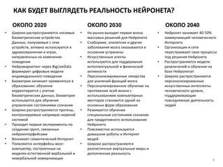 КАК БУДЕТ ВЫГЛЯДЕТЬ РЕАЛЬНОСТЬ НЕЙРОНЕТА?
6
ОКОЛО 2020 ОКОЛО 2030 ОКОЛО 2040
• Широко распространяются носимые
биометрические устройства.
Данные, получаемые с этих
устройств, активно используются в
здравоохранении и играх,
направленных на изменение
поведения
• Нейромаркетинг через BigLiveData
формирует цифровые модели
индивидуального поведения
• Биометрия начинает применяться в
образовании: обучение
корректируется с учетом
биометрических данных, биометрия
используется для обучения
управлению состояниями сознания
• Широко распространяются протезы,
контролируемые напрямую нервной
системой
• Проходят первые эксперименты по
созданию групп, связанных
нейроинтерфейсами
• Возникает семантический Интернет
• Появляются интерфейсы мозг-
компьютер, построенные на
моделях естественной вербальной и
невербальной коммуникации
• На рынки выходит первая волна
массовых решений для Нейронета
• Слабоумие, эпилепсия и другие
заболевания мозга оказываются в
основном устранены
• Искусственные агенты
используются для поддержания
интеллектуальной и физической
активности
• Персонализированные лекарства
для усилений функций мозга
• Персонализированное обучение на
протяжении всей жизни с
использованием компьютерных
менторов становится одной из
основных форм образования
• Развивается обучение
специальным состояниям сознания
для продуктивного использования
Нейронета
• Повсеместно используются
домашние роботы и Интернет
вещей
• Широко распространяются
реалистичные виртуальные миры и
дополненная реальность
• Нейронет занимает 40-50%
коммуникаций человеческого
Интернета
• Организации и сети
перестраивают свои процессы
под решения Нейронета
• Распространяются модели
развлечений и обучения на
базе Нейронетаn
• Широко распространяются
персонализированные
искусственные интеллекты
человеческого уровня,
поддерживающие
повседневную деятельность
людей
 