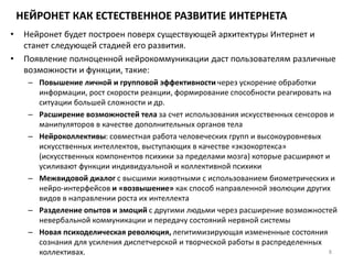 НЕЙРОНЕТ КАК ЕСТЕСТВЕННОЕ РАЗВИТИЕ ИНТЕРНЕТА
• Нейронет будет построен поверх существующей архитектуры Интернет и
станет следующей стадией его развития.
• Появление полноценной нейрокоммуникации даст пользователям различные
возможности и функции, такие:
– Повышение личной и групповой эффективности через ускорение обработки
информации, рост скорости реакции, формирование способности реагировать на
ситуации большей сложности и др.
– Расширение возможностей тела за счет использования искусственных сенсоров и
манипуляторов в качестве дополнительных органов тела
– Нейроколлективы: совместная работа человеческих групп и высокоуровневых
искусственных интеллектов, выступающих в качестве «экзокортекса»
(искусственных компонентов психики за пределами мозга) которые расширяют и
усиливают функции индивидуальной и коллективной психики
– Межвидовой диалог с высшими животными с использованием биометрических и
нейро-интерфейсов и «возвышение» как способ направленной эволюции других
видов в направлении роста их интеллекта
– Разделение опытов и эмоций с другими людьми через расширение возможностей
невербальной коммуникации и передачу состояний нервной системы
– Новая психоделическая революция, легитимизирующая измененные состояния
сознания для усиления диспетчерской и творческой работы в распределенных
коллективах. 8
 