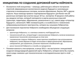 ИНИЦИАТИВА ПО СОЗДАНИЮ ДОРОЖНОЙ КАРТЫ НЕЙРОНЕТА
• Основатели этой инициативы – команда, работающая в области построения
стратегий, формирования коллективного видения будущего и акселерации
стартапов в инновационных секторах, включая образование, биотех, ИКТ и другие
отрасли. Наша команда провела «картирование будущего» для более чем 20
различных секторов при участии свыше 10 тыс. экспертов. В процессе этой работы
мы увидели паттерн, который повторяется в картах различных отраслей
(транспорт, территории, образование, развлечения и т.д.), своего рода «аттрактор
будущего», связанный с NBIC-конвергенцией, и в особенности с появлением
нейрокоммуникативного пространства, которое мы называем Нейронетом.
• Для понимания перспектив Нейронета необходимо обсуждение следующих
вопросов:
– архитектура Нейронета, т.е. ключевые элементы этой будущей сети
– технологический путь, который ведет к возникновению Нейронета, включая возможные
применения технологий, возникающих на этом пути
– «человеческая сторона» Нейронета: какие практики потребуются при использовании
Нейронета, каким образом он будет использован в сфере развлечений, образования,
саморазвития, для управления, усиления творческих способностей и др..
– риски технологий Нейронета и способы их преодоления
• Понимая важность этих вопросов, в конце 2012 г. мы выступили с инициативой
создания международной дорожной карты Нейронета, которая могла бы служить
своего рода «маяком» для технологических и исследовательских групп в этой
сфере
9
 