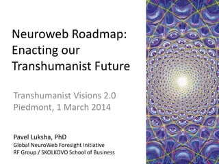 Neuroweb Roadmap:
Enacting our
Transhumanist Future
Transhumanist Visions 2.0
Piedmont, 1 March 2014
Pavel Luksha, PhD
Global NeuroWeb Foresight Initiative
RF Group / SKOLKOVO School of Business

 
