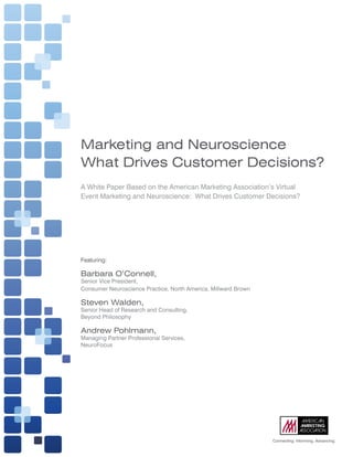 Marketing and Neuroscience
What Drives Customer Decisions?
A	White	Paper	Based	on	the	American	Marketing	Association’s	Virtual	
Event	Marketing	and	Neuroscience:		What	Drives	Customer	Decisions?




Featuring:	

Barbara O’Connell,
Senior	Vice	President,		
Consumer	Neuroscience	Practice,	North	America,	Millward	Brown

Steven Walden,	
Senior	Head	of	Research	and	Consulting,		
Beyond	Philosophy

Andrew Pohlmann,	
Managing	Partner	Professional	Services,		
NeuroFocus




                                                                                                         	
                                                                                     Connecting.	Informing.	Advancing.
              American	Marketing	Association		|		Connecting.	Informing.	Advancing.                                1
 