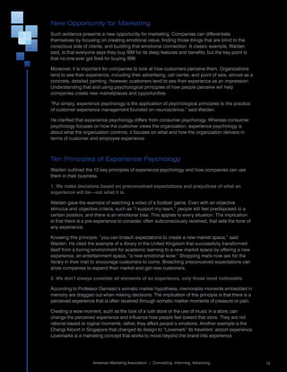 New Opportunity for Marketing
Such	evidence	presents	a	new	opportunity	for	marketing.	Companies	can	differentiate	
themselves	by	focusing	on	creating	emotional	value,	finding	those	things	that	are	blind	to	the	
conscious	side	of	clients,	and	building	that	emotional	connection.	A	classic	example,	Walden	
said,	is	that	everyone	says	they	buy	IBM	for	its	deep	features	and	benefits,	but	the	key	point	is	
that	no	one	ever	got	fired	for	buying	IBM.

Moreover,	it	is	important	for	companies	to	look	at	how	customers	perceive	them.	Organizations	
tend	to	see	their	experience,	including	their	advertising,	call	center,	and	point	of	sale,	almost	as	a	
concrete,	detailed	painting.	However,	customers	tend	to	see	their	experience	as	an	impression.	
Understanding	that	and	using	psychological	principles	of	how	people	perceive	will	help	
companies	create	new	marketplaces	and	opportunities.

“Put	simply,	experience	psychology	is	the	application	of	psychological	principles	to	the	practice	
of	customer	experience	management	founded	on	neuroscience,”	said	Walden.

He	clarified	that	experience	psychology	differs	from	consumer	psychology.	Whereas	consumer	
psychology	focuses	on	how	the	customer	views	the	organization,	experience	psychology	is	
about	what	the	organization	controls;	it	focuses	on	what	and	how	the	organization	delivers	in	
terms	of	customer	and	employee	experience.



Ten Principles of Experience Psychology
Walden	outlined	the	10	key	principles	of	experience	psychology	and	how	companies	can	use	
them	in	their	business.

1. We make decisions based on preconceived expectations and prejudices of what an
experience will be—not what it is.

Walden	gave	the	example	of	watching	a	video	of	a	football	game.	Even	with	an	objective	
stimulus	and	objective	criteria,	such	as	“I	support	my	team,”	people	still	feel	predisposed	to	a	
certain	position,	and	there	is	an	emotional	bias.	This	applies	to	every	situation.	The	implication	
is	that	there	is	a	pre-experience	to	consider,	often	subconsciously	received,	that	sets	the	tone	of	
any	experience.	

Knowing	this	principle,	“you	can	breach	expectations	to	create	a	new	market	space,”	said	
Walden.	He	cited	the	example	of	a	library	in	the	United	Kingdom	that	successfully	transformed	
itself	from	a	boring	environment	for	academic	learning	to	a	new	market	space	by	offering	a	new	
experience,	an	entertainment	space,	“a	new	emotional	wow.”	Shopping	malls	now	ask	for	the	
library	in	their	mall	to	encourage	customers	to	come.	Breaching	preconceived	expectations	can	
allow	companies	to	expand	their	market	and	get	new	customers.

2. We don’t always consider all elements of an experience, only those most noticeable.

According	to	Professor	Damasio’s	somatic	marker	hypothesis,	memorable	moments	embedded	in	
memory	are	dragged	out	when	making	decisions.	The	implication	of	this	principle	is	that	there	is	a	
perceived	experience	that	is	often	received	through	somatic	marker	moments	of	pleasure	or	pain.

Creating	a	wow	moment,	such	as	the	look	of	a	lush	store	or	the	use	of	music	in	a	store,	can	
change	the	perceived	experience	and	influence	how	people	feel	toward	that	store.	They	are	not	
rational-based	or	logical	moments;	rather,	they	affect	people’s	emotions.	Another	example	is	the	
Changi	Airport	in	Singapore	that	changed	its	design	to	“Lovemark”	its	travellers’	airport	experience.	
Lovemarks	is	a	marketing	concept	that	works	to	move	beyond	the	brand	into	experience.



                                                                                                       	
                     American	Marketing	Association		|		Connecting.	Informing.	Advancing.                  10
 