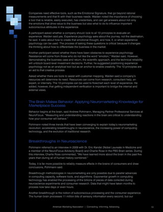 Companies	need	effective	tools,	such	as	the	Emotional	Signature,	that	go	beyond	rational	
measurements	and	that	fit	with	their	business	needs.	Walden	noted	the	importance	of	choosing	
a	tool	that	is	reliable,	easily	executed,	has	credentials,	and	can	get	answers	about	not	only	
the	emotions	that	drive	value	to	the	business	but	also	what	to	do	to	influence	important	
subconscious	attributes	in	the	experience.	

A	participant	asked	whether	a	company	should	look	to	all	10	principles	to	evaluate	an	
experience.	Walden	said	yes.	Experience	psychology	asks	about	the	journey,	not	the	destination,	
he	said.	It	asks	about	how	to	create	that	emotional	thought,	and	how,	if,	or	when	experience	
psychology	can	be	used.	The	process	of	asking	these	questions	is	critical	because	it	changes	
the	thinking	about	how	to	differentiate	the	business	in	the	market.

Another	participant	asked	whether	there	have	been	obstacles	to	experience	psychology.	
Resistance	will	come	from	those	who	do	not	like	the	word	“emotion,”	Walden	said.	However,	
demonstrating	the	business	case	and	return,	the	scientific	approach,	and	the	technical	reliability	
will	unblock	board-level	investment	decisions.	Further,	he	suggested	positioning	experience	
psychology	not	as	an	analytical	tool	but	as	an	anchor	to	enable	creativity.	The	10	principles	are	
an	aid	to	that	creative	process.

Asked	whether	there	are	tools	to	assist	with	customer	mapping,	Walden	said	a	company’s	
resources	will	determine	its	need.	Resources	can	come	from	research,	consultant	help,	an	
expert,	or	internally.	The	10	principles	can	be	used	to	flowchart	each	level	of	experience.	He	
added,	however,	that	getting	independent	verification	is	important	to	bridge	the	internal	and	
external	views.



The Brain Makes Behavior: Applying Neuromarketing Knowledge for
Marketplace Success
Behavior	begins	at	the	brain,	said	Andrew	Pohlmann,	Managing	Partner	Professional	Services	at	
NeuroFocus.	“Measuring	and	understanding	reactions	in	the	brain	are	critical	to	understanding	
how	your	consumer	will	behave.”

Pohlmann	noted	three	trends	that	have	been	converging	to	explain	today’s	neuromarketing	
revolution:	accelerating	breakthroughs	in	neuroscience,	the	increasing	power	of	computing	
technology,	and	the	evolution	of	traditional	research.


Breakthroughs in Neuroscience
Pohlmann	referred	to	an	interview	in	2009	with	Dr.	Eric	Kandel	(Nobel	Laureate	in	Medicine	and	
a	member	of	the	NeuroFocus	Advisory	Board)	and	Charlie	Rose	in	the	PBS	Brain	series.	During	
this	interview,	Charlie	Rose	commented,	“We	have	learned	more	about	the	brain	in	the	past	five	
years	than	during	all	of	human	history	combined.”

Today,	it	is	far	more	possible	to	reliably	measure	effects	in	the	brains	of	consumers	and	draw	
conclusions,	Pohlmann	said.	

Breakthrough	methodologies	in	neuromarketing	are	only	possible	due	to	parallel	advances	
in	computing	capacity,	software	tools,	and	algorithms.	Exponential	growth	in	computing	
technology	has	enabled	the	processing	of	the	billions	of	pieces	of	data	collected	during	
neuroscience	experiments	and	consumer	research.	Data	that	might	have	taken	months	to	
process	now	take	days	or	even	hours.	

Another	breakthrough	is	the	notion	of	subconscious	processing	and	the	consumer	experience.	
The	human	brain	processes	11	million	bits	of	sensory	information	every	second,	but	our	

                                                                                                      	
                    American	Marketing	Association		|		Connecting.	Informing.	Advancing.                  13
 