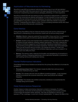 Application of Neuroscience to Marketing
NeuroFocus	uses	EEG	as	its	preferred	methodology.	Dense	arrays	of	up	to	64	high-definition	
sensors	collect	data	2,000	times	every	second,	fully	capturing	activity	across	all	brain	regions	while	
a	consumer	is	experiencing	a	brand,	product,	packaging,	advertising,	or	in-store	experience.

NeuroFocus	blends	EEG	with	eye	tracking	and	skin	conductance	measurements.	In	addition	to	
knowing	how	consumers	are	reacting	neurologically,	it	is	also	important	to	know	what	they	are	
looking	at.	But	eye	tracking	alone	can	be	misleading.	For	example,	if	consumers	are	looking	
at	a	package	for	a	long	time,	it	could	be	due	to	confusion	rather	than	interest	or	enjoyment.	
Therefore,	understanding	both	effects	is	critical.	Only	by	correlating	brainwave	activity	with	visual	
focus	can	you	arrive	at	that	accurate	understanding.


Core Metrics
Three	primary	NeuroMetrics	that	are	measured	directly	at	the	brain	are	the	underpinnings	of	
NeuroFocus’s	understanding	of	how	consumers	interact	with	the	stimulus	being	studied.

•   Attention: Attention	measures	sustained	focus	and	shifts	in	focus	over	time.	It	is	important	to	
    understand	which	parts	of	a	stimulus	captures	attention,	and	when	attention	wanes.

•   Emotion: Emotion	is	the	most	important	driver	in	decision	making	and	also	the	most	difficult	
    to	measure	through	traditional	marketing	research	approaches.	This	metric	measures	the	
    intensity	of	emotional	engagement	and	the	automatic	motivational	classification	of	stimuli	
    as	consumers	go	through	the	consumption	experience.	Pohlmann	noted	some	challenges.	
    “When	you	ask	someone	about	an	emotion,	you	change	the	emotion,”	he	said.	And	
    requesting	consumers	to	quantify	or	rank	emotional	responses,	such	as	on	a	scale	of	1	to	
    10,	is	even	more	difficult	for	them.

•   Memory:	The	memory	metric	measures	the	formation	and	strengthening	of	connections	in	
    long-term	memory.	Undergoing	experiences	is	like	a	read-write	mechanism;	a	consumer	is	
    both	recalling	memory	and	creating	new	memory.


Market Performance Indicators
Three	Market	Performance	Indicators	are	derived	from	the	primary	NeuroMetrics	to	illuminate	the	
formation	of:

•   Persuasion/purchase intent: This	indicator	reveals	the	effect	that	a	stimulus	has	on	
    consumers’	likelihood	to	buy	(or	view).

•   Novelty: This	indicator	tells	how	new	and	different	something	appears—a	very	important	
    indicator	for	products	like	consumer	electronics,	where	new	products	are	released	
    frequently.	

•   Awareness:	This	indicator	tells	whether	consumers	understood	or	comprehended	the	
    message	being	communicated.


Deep Subconscious Response
Another	measure	is	deep	subconscious	response	to	a	brand	or	messaging.	To	create	a	
baseline	response,	consumers	are	first	exposed	to	core	messaging	such	as	words,	phrases,	
or	terminology	that	represent	certain	attributes.	Then	they	are	exposed	to	a	stimulus,	for	
example	a	TV	ad,	a	package,	or	some	form	of	brand	representation.	To	measure	the	effect	of	the	

                                                                                                      	
                     American	Marketing	Association		|		Connecting.	Informing.	Advancing.                 15
 