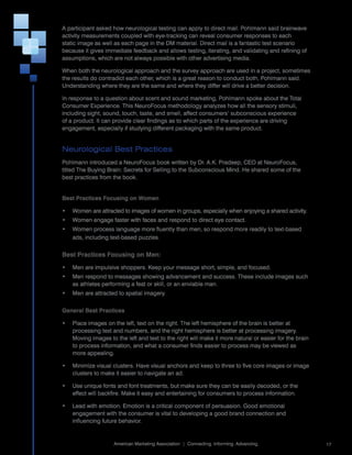 A	participant	asked	how	neurological	testing	can	apply	to	direct	mail.	Pohlmann	said	brainwave	
activity	measurements	coupled	with	eye-tracking	can	reveal	consumer	responses	to	each	
static	image	as	well	as	each	page	in	the	DM	material.	Direct	mail	is	a	fantastic	test	scenario	
because	it	gives	immediate	feedback	and	allows	testing,	iterating,	and	validating	and	refining	of	
assumptions,	which	are	not	always	possible	with	other	advertising	media.

When	both	the	neurological	approach	and	the	survey	approach	are	used	in	a	project,	sometimes	
the	results	do	contradict	each	other,	which	is	a	great	reason	to	conduct	both,	Pohlmann	said.	
Understanding	where	they	are	the	same	and	where	they	differ	will	drive	a	better	decision.

In	response	to	a	question	about	scent	and	sound	marketing,	Pohlmann	spoke	about	the	Total	
Consumer	Experience.	This	NeuroFocus	methodology	analyzes	how	all	the	sensory	stimuli,	
including	sight,	sound,	touch,	taste,	and	smell,	affect	consumers’	subconscious	experience	
of	a	product.	It	can	provide	clear	findings	as	to	which	parts	of	the	experience	are	driving	
engagement,	especially	if	studying	different	packaging	with	the	same	product.


Neurological Best Practices
Pohlmann	introduced	a	NeuroFocus	book	written	by	Dr.	A.K.	Pradeep,	CEO	at	NeuroFocus,	
titled	The	Buying	Brain:	Secrets	for	Selling	to	the	Subconscious	Mind.	He	shared	some	of	the	
best	practices	from	the	book.


Best Practices Focusing on Women

•	 Women	are	attracted	to	images	of	women	in	groups,	especially	when	enjoying	a	shared	activity.
•	 Women	engage	faster	with	faces	and	respond	to	direct	eye	contact.
•	 Women	process	language	more	fluently	than	men,	so	respond	more	readily	to	text-based	
   ads,	including	text-based	puzzles.


Best Practices Focusing on Men:

•	 Men	are	impulsive	shoppers.	Keep	your	message	short,	simple,	and	focused.
•	 Men	respond	to	messages	showing	advancement	and	success.	These	include	images	such	
   as	athletes	performing	a	feat	or	skill,	or	an	enviable	man.
•	 Men	are	attracted	to	spatial	imagery.


General Best Practices

•	 Place	images	on	the	left,	text	on	the	right.	The	left	hemisphere	of	the	brain	is	better	at	
   processing	text	and	numbers,	and	the	right	hemisphere	is	better	at	processing	imagery.	
   Moving	images	to	the	left	and	text	to	the	right	will	make	it	more	natural	or	easier	for	the	brain	
   to	process	information,	and	what	a	consumer	finds	easier	to	process	may	be	viewed	as	
   more	appealing.

•	 Minimize	visual	clusters.	Have	visual	anchors	and	keep	to	three	to	five	core	images	or	image	
   clusters	to	make	it	easier	to	navigate	an	ad.

•	 Use	unique	fonts	and	font	treatments,	but	make	sure	they	can	be	easily	decoded,	or	the	
   effect	will	backfire.	Make	it	easy	and	entertaining	for	consumers	to	process	information.

•	 Lead	with	emotion.	Emotion	is	a	critical	component	of	persuasion.	Good	emotional	
   engagement	with	the	consumer	is	vital	to	developing	a	good	brand	connection	and	
   influencing	future	behavior.

                                                                                                        	
                     American	Marketing	Association		|		Connecting.	Informing.	Advancing.                   17
 