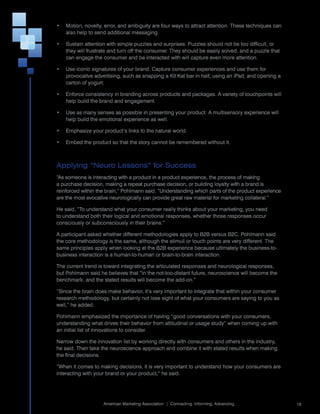 •	 Motion,	novelty,	error,	and	ambiguity	are	four	ways	to	attract	attention.	These	techniques	can	
   also	help	to	send	additional	messaging.

•	 Sustain	attention	with	simple	puzzles	and	surprises.	Puzzles	should	not	be	too	difficult,	or	
   they	will	frustrate	and	turn	off	the	consumer.	They	should	be	easily	solved,	and	a	puzzle	that	
   can	engage	the	consumer	and	be	interacted	with	will	capture	even	more	attention.

•	 Use	iconic	signatures	of	your	brand.	Capture	consumer	experiences	and	use	them	for	
   provocative	advertising,	such	as	snapping	a	Kit	Kat	bar	in	half,	using	an	iPad,	and	opening	a	
   carton	of	yogurt.

•	 Enforce	consistency	in	branding	across	products	and	packages.	A	variety	of	touchpoints	will	
   help	build	the	brand	and	engagement.

•	 Use	as	many	senses	as	possible	in	presenting	your	product.	A	multisensory	experience	will	
   help	build	the	emotional	experience	as	well.

•	 Emphasize	your	product’s	links	to	the	natural	world.

•	 Embed	the	product	so	that	the	story	cannot	be	remembered	without	it.



Applying “Neuro Lessons” for Success
“As	someone	is	interacting	with	a	product	in	a	product	experience,	the	process	of	making	
a	purchase	decision,	making	a	repeat	purchase	decision,	or	building	loyalty	with	a	brand	is	
reinforced	within	the	brain,”	Pohlmann	said.	“Understanding	which	parts	of	the	product	experience	
are	the	most	evocative	neurologically	can	provide	great	raw	material	for	marketing	collateral.”

He	said,	“To	understand	what	your	consumer	really	thinks	about	your	marketing,	you	need	
to	understand	both	their	logical	and	emotional	responses,	whether	those	responses	occur	
consciously	or	subconsciously	in	their	brains.”

A	participant	asked	whether	different	methodologies	apply	to	B2B	versus	B2C.	Pohlmann	said	
the	core	methodology	is	the	same,	although	the	stimuli	or	touch	points	are	very	different.	The	
same	principles	apply	when	looking	at	the	B2B	experience	because	ultimately	the	business-to-
business	interaction	is	a	human-to-human	or	brain-to-brain	interaction.

The	current	trend	is	toward	integrating	the	articulated	responses	and	neurological	responses,	
but	Pohlmann	said	he	believes	that	“in	the	not-too-distant	future,	neuroscience	will	become	the	
benchmark,	and	the	stated	results	will	become	the	add-on.”

“Since	the	brain	does	make	behavior,	it’s	very	important	to	integrate	that	within	your	consumer	
research	methodology,	but	certainly	not	lose	sight	of	what	your	consumers	are	saying	to	you	as	
well,”	he	added.

Pohlmann	emphasized	the	importance	of	having	“good	conversations	with	your	consumers,	
understanding	what	drives	their	behavior	from	attitudinal	or	usage	study”	when	coming	up	with	
an	initial	list	of	innovations	to	consider.	

Narrow	down	the	innovation	list	by	working	directly	with	consumers	and	others	in	the	industry,	
he	said.	Then	take	the	neuroscience	approach	and	combine	it	with	stated	results	when	making	
the	final	decisions.	

“When	it	comes	to	making	decisions,	it	is	very	important	to	understand	how	your	consumers	are	
interacting	with	your	brand	or	your	product,”	he	said.



                                                                                                     	
                    American	Marketing	Association		|		Connecting.	Informing.	Advancing.                 18
 