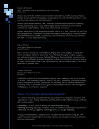 Barbara O’Connell
Senior	Vice	President,	Consumer	Neuroscience	Practice,	North	America	
Millward	Brown	


Barbara	is	currently	the	North	American	lead	for	the	Global	Consumer	Neuroscience	Practice.			
Barbara	is	responsible	for	both	educating	and	spreading	the	word	within	Millward	Brown	on	the	
use	of	our	new	solutions	and	their	interpretation.

Barbara	joined	Millward	Brown	in	1996.			Barbara	is	experienced	with	brand	and	advertising	
tracking,	copy	testing,	brand	equity,	advertising	development	research,	custom	research	
solutions	and	media	modeling	with	a	variety	of	Fortune	100	companies.	

Barbara	held	a	post-doctoral	fellowship	at	The	Salk	Institute	in	La	Jolla,	California,	has	a	Ph.D.	in	
psychology	from	the	University	of	California	at	San	Diego	(funded	largely	by	a	National	Science	
Foundation	Fellowship),	an	M.A.	in	psychology	from	the	University	of	Colorado,	Boulder	and	a	
B.A.	from	The	Johns	Hopkins	University.

	

Steven Walden
Senior	Head	of	Research	and	Consulting	
Beyond	Philosophy	


Steven	is	Senior	Head	of	Research	and	Consulting	for	Beyond	Philosophy™	and	co-author	
of	their	latest	book:		Customer	Experience:	Future	Trends	and	Insights.		A	highly	engaging	
and	professional	speaker,	he	brings	the	topic	of	Customer	Experience	to	life	using	anecdotes	
gleaned	from	his	14	years	of	consulting	expertise.		In	Customer	Experience	he	is	recognized	as	
an	expert	in	understanding	how	to	use	the	emotions	and	the	subconscious	mind	of	clients	and	
consumers	to	generate	value.

	

Andrew Pohlmann
Managing	Partner	Professional	Services	
NeuroFocus


Prior	to	joining	NeuroFocus,	Andrew	served	in	various	senior	leadership	roles	at	such	firms	as	
JP	Morgan	Chase,	Washington	Mutual,	Citigroup,	and	Alticor	specializing	in	corporate	strategy,	
product	development,	business	development	and	marketing.	He	was	a	Partner	with	Meridian	
Consulting	where	he	assisted	numerous	global	brands	to	implement	world-class	management	
methodologies	and	innovation	programs.



About the American Marketing Association
The	American	Marketing	Association	(AMA)	is	the	professional	association	for	individuals	and	
organizations	who	are	leading	the	practice,	teaching,	and	development	of	marketing	worldwide.		
Our	principal	roles	are:	

Connecting:		The	AMA	serves	as	a	conduit	to	foster	knowledge	sharing.
Informing:		Providing	resources,	education,	career	and	professional	development	opportunities
Advancing:		Promoting/	supporting	marketing	practice	and	thought	leadership.
	
Through	relevant	information,	comprehensive	education	and	targeted	networking,	the	AMA	
assists	marketers	in	deepening	their	marketing	expertise,	elevating	their	careers	and	ultimately,	
achieving	better	results.

                                                                                                         	
                        American	Marketing	Association		|		Connecting.	Informing.	Advancing.                 19
 