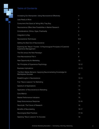 Table of Contents


Increasing	Our	Brainpower:	Using	Neuroscience	Effectively	                                    4

Less	Really	Is	More	                                                                          4

Consumers	Not	Good	at	Telling	Why	They	Buy	                                                   4

Neuroscience	Offers	New	Possibilities	in	Market	Research	                                     5

Considerations:	Ethics,	Hype,	Practicality	                                                   5

Integration	Is	Key	                                                                           5

Neuroscience	Techniques	                                                                      6-8

Getting	the	Best	Out	of	Neuroscience	                                                         8

Exploring	the	“Neuro”	Frontier:	10	Psychological	Principles	of	Customer		
Experience	Management	                                                                        9

The	Old	versus	the	New	Paradigm	                                                              9

How	Neuroscience	Fits	In	                                                                     9

New	Opportunity	for	Marketing	                                                                10

Ten	Principles	of	Experience	Psychology	                                                      10-12

Business	Implications	                                                                        12-13

The	Brain	Makes	Behavior:	Applying	Neuromarketing	Knowledge	for		
Marketplace	Success	                                                                          13

Breakthroughs	in	Neuroscience	                                                                13-14

Five	“Neuro-Lessons”	for	Marketing	                                                           14

Spectrum	of	Applications	                                                                     14

Application	of	Neuroscience	to	Marketing	                                                     15

Core	Metrics	                                                                                 15

Market	Performance	Indicators	                                                                15

Deep	Subconscious	Response	                                                                   15-16

NeuroLab:	The	Future	of	Research	                                                             16

Benefits	of	Neurotesting	                                                                     16-17

Neurological	Best	Practices	                                                                  17-18

Applying	“Neuro	Lessons”	for	Success	                                                         18



                                                                                                      	
                       American	Marketing	Association		|		Connecting.	Informing.	Advancing.               3
 
