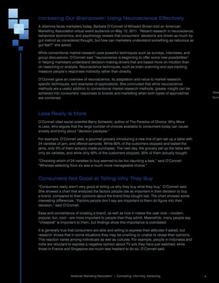 Increasing Our Brainpower: Using Neuroscience Effectively
A	dilemma	faces	marketers	today,	Barbara	O’Connell	of	Millward	Brown	told	an	American	
Marketing	Association	virtual	event	audience	on	May	10,	2011.	“Recent	research	in	neuroscience,	
behavioral	economics,	and	psychology	reveals	that	consumers’	decisions	are	driven	as	much	by	
gut	instinct	as	considered	thought,	but	how	can	marketers	understand	something	as	nebulous	as	
gut	feel?”	she	asked.

While	conventional	market	research	uses	powerful	techniques	such	as	surveys,	interviews,	and	
group	discussions,	O’Connell	said	“neuroscience	is	beginning	to	offer	some	new	possibilities”	
in	helping	marketers	understand	decision-making	drivers	that	are	based	more	on	intuition	than	
on	reasoning	or	analysis.	Neuroscience	techniques,	such	as	brain	scanning	and	eye	tracking,	
measure	people’s	responses	indirectly	rather	than	directly.	

O’Connell	gave	an	overview	of	neuroscience,	its	adaptation	and	value	to	market	research,	
specific	techniques,	and	examples	of	applications.	She	concluded	that	while	neuroscience	
methods	are	a	useful	addition	to	conventional	market	research	methods,	greater	insight	can	be	
achieved	into	consumers’	responses	to	brands	and	marketing	when	both	types	of	approaches	                    Amer
are	combined.                                                                                                Conn




Less Really Is More
O’Connell	cited	social	scientist	Barry	Schwartz,	author	of	The	Paradox	of	Choice:	Why	More	
is	Less,	who	argues	that	the	large	number	of	choices	available	to	consumers	today	can	cause	
anxiety	and	bring	about	“decision	paralysis.”

For	example,	O’Connell	said,	a	gourmet	grocery	introducing	a	new	line	of	jam	set	up	a	table	with	
24	varieties	of	jam,	and	offered	samples.	While	60%	of	the	customers	stopped	and	tasted	the	
jams,	only	3%	of	them	actually	made	purchases.	The	next	day,	the	grocery	set	up	the	table	with	
only	six	varieties,	and	while	only	40%	of	the	customers	stopped,	30%	of	them	actually	bought.

“Choosing	which	of	24	varieties	to	buy	seemed	to	be	too	daunting	a	task,”	said	O’Connell.	
“Whereas	selecting	from	six	was	a	much	more	manageable	choice.”


Consumers Not Good at Telling Why They Buy
“Consumers	really	aren’t	very	good	at	telling	us	why	they	buy	what	they	buy,”	O’Connell	said.	
She	showed	a	chart	that	analyzed	the	factors	people	cite	as	important	in	their	decision	to	buy	
a	brand,	compared	to	their	opinions	about	the	brand	they	bought	last.	The	chart	showed	some	
interesting	differences.	“Factors	people	don’t	say	are	important	to	them	do	figure	into	their	
decision,”	said	O’Connell.	

Ease	and	convenience	of	locating	a	brand,	as	well	as	how	it	makes	the	user	look—modern,	
popular,	fun,	cool—are	more	important	to	people	than	they	admit.	Meanwhile,	many	people	say	
“cheapest”	is	important	to	them,	but	findings	show	this	importance	is	overstated.

It	is	generally	true	that	consumers	are	able	and	willing	to	express	their	attitudes	if	asked,	but	
research	shows	that	in	some	situations	they	may	be	unwilling	or	unable	to	reveal	their	opinions.	
This	reaction	varies	among	individuals	as	well	as	cultures.	For	example,	people	in	Indonesia	and	
India	are	reluctant	to	express	a	negative	opinion	about	TV	ads	they	have	just	watched,	while	
those	in	France	and	Singapore	are	much	less	hesitant	to	do	so,	O’Connell	said.




                                                                                                     	
                    American	Marketing	Association		|		Connecting.	Informing.	Advancing.                 4
 