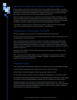 Neuroscience Offers New Possibilities in Market Research
Market	research	uses	many	tried	and	proven	tools,	both	qualitative	and	quantitative,	including	
survey-based	interviewing	and	group	discussions	or	development	work,	to	uncover	attitudes	and	
preferences.	But	technological	advances	have	created	new	ways	to	gain	understanding	about	
why	people	do	what	they	do,	and	what	drives	attitudes	and	behaviors.	

O’Connell	defined	neuroscience	as	“a	broad	term	encompassing	a	variety	of	techniques,	all	of	
which	use	indirect	rather	than	direct/explicit	measurement	of	people’s	response.”	Most	of	these	
techniques,	such	as	brain	scanning,	brainwave	measurement	and	eye	tracking,	have	been	used	
in	medical	or	academic	settings	for	years	and	are	now	being	adopted	by	marketers.	

“The	addition	of	these	techniques	to	tried-and-true	research	approaches	can	provide	deeper,	
richer,	more	nuanced	answers	to	marketing	questions,”	said	O’Connell.


Considerations: Ethics, Hype, Practicality
O’Connell	addressed	some	concerns	that	have	been	raised	about	neuroscience.

Ethical	concerns	are	unfounded,	she	said,	because	neuroscience	methods	“only	measure	but	do	
not	‘brainwash’	or	influence	behavior.”

There	is	hype	about	what	neuroscience	can	deliver.	The	ability	to	measure	how	certain	areas	
of	the	brain	respond	to	stimuli	can	add	value,	but	“it	comes	down	to	interpretation,”	O’Connell	
said.	And	some	measures	have	limitations.	For	example,	neuroscience	can	measure	positive	or	
negative	emotional	responses,	but	conventional	research	must	be	used	to	determine	the	specific	
emotions	experienced.

Practicality	and	scalability	are	issues.	Some	techniques	can	be	expensive,	the	setting,	clinical,	
and	sample	sizes,	small.	

Thus,	“neuroscience	is	a	useful	addition,	but	not	a	replacement,”	O’Connell	said.	However,	“it	
is	happening	now	and	being	adopted	by	marketers,”	although	“neuroscience,	like	any	new	
technique,	must	be	held	up	to	scrutiny.”



Integration Is Key
Three	important	tests	help	researchers	decide	how	neuroscience	tools	can	provide	additional	insight:

Do	the	tools	yield	meaningful	results?	Make	sense?	Are	they	useful?	Scalable?

Do	they	deliver	incremental	insights?	Provide	new	learning?	Justify	the	cost?

Are	they	better	behavior	predictors,	and	more	scientific	and	objective	than	conventional	tools?

Neuroscience	techniques	are	particularly	useful	in	uncovering	two	types	of	information:	things	people	
do	not	want	to	reveal,	and	things	people	are	unaware	of	or	do	not	realize	have	influenced	them.

Ultimately,	integration	with	conventional	marketing	research	techniques	is	key.	“It	does	not	
always	make	sense	to	use	[neuroscience]	approaches,”	O’Connell	noted.	“You	must	consider	the	
marketing	questions	and	research	objectives,	and	which	methods	are	best	suited	to	answering	
those	questions	and	meeting	those	objectives.”




                                                                                                       	
                     American	Marketing	Association		|		Connecting.	Informing.	Advancing.                  5
 