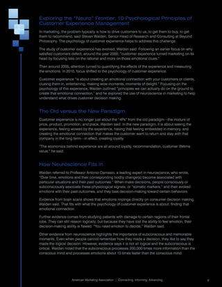 Exploring the “Neuro” Frontier: 10 Psychological Principles of
Customer Experience Management
In	marketing,	the	problem	typically	is	how	to	drive	customers	to	us,	to	get	them	to	buy,	to	get	
them	to	recommend,	said	Steven	Walden,	Senior	Head	of	Research	and	Consulting	at	Beyond	
Philosophy.	The	psychology	of	customer	experience	helps	to	address	this	challenge.

The	study	of	customer	experience	has	evolved,	Walden	said.	Following	an	earlier	focus	on	why	
satisfied	customers	defect,	around	the	year	2000,	“customer	experience	turned	marketing	on	its	
head	by	focusing	less	on	the	rational	and	more	on	those	emotional	clues.”	

Then	around	2005,	attention	turned	to	quantifying	the	effects	of	the	experience	and	measuring	
the	emotions.	In	2010,	focus	shifted	to	the	psychology	of	customer	experience.

Customer	experience	“is	about	creating	an	emotional	connection	with	your	customers	or	clients,	
clueing	them	in,	entertaining,	making	wow	moments,	moments	of	delight.”	Focusing	on	the	
psychology	of	this	experience,	Walden	outlined	“principles	we	can	actually	do	on	the	ground	to	
create	that	emotional	connection,”	and	he	explored	the	use	of	neuroscience	in	marketing	to	help	
understand	what	drives	customer	decision	making.


The Old versus the New Paradigm
Customer	experience	is	no	longer	just	about	the	“4Ps”	from	the	old	paradigm—the	mixture	of	
price,	product,	promotion,	and	place,	Walden	said.	In	the	new	paradigm,	it	is	about	seeing	the	
experience,	feeling	wowed	by	the	experience,	having	that	feeling	embedded	in	memory,	and	
creating	the	emotional	connection	that	makes	the	customer	want	to	return	and	stay	with	that	
company	in	the	long	term—in	effect,	creating	loyalty.

“The	economics	behind	experience	are	all	around	loyalty,	recommendation,	customer	lifetime	
value,”	he	said.


How Neuroscience Fits In
Walden	referred	to	Professor	Antonio	Damasio,	a	leading	expert	in	neuroscience,	who	wrote,	
“Over	time,	emotions	and	their	corresponding	bodily	change(s)	become	associated	with	
particular	situations	and	their	past	outcomes.”	When	make	decisions,	people	consciously	or	
subconsciously	associate	these	physiological	signals,	or	“somatic	markers,”	and	their	evoked	
emotions	with	their	past	outcomes,	and	they	bias	decision-making	toward	certain	behaviors.

Evidence	from	brain	scans	shows	that	emotions	impinge	directly	on	consumer	decision	making,	
Walden	said.	That	fits	with	what	the	psychology	of	customer	experience	is	about:	finding	that	
emotional	connection.

Further	evidence	comes	from	studying	patients	with	damage	to	certain	regions	of	their	frontal	
lobe.	They	can	still	reason	logically,	but	because	they	have	lost	the	ability	to	feel	emotion,	their	
decision-making	ability	is	flawed.	“You	need	emotion	to	decide,”	Walden	said.

Other	evidence	from	neuroscience	highlights	the	importance	of	subconscious	and	memorable	
moments.	Even	when	people	cannot	remember	how	they	made	a	decision,	they	like	to	say	they	
made	the	logical	decision.	However,	evidence	says	it	is	not	all	logical	and	the	subconscious	is	
critical.	Walden	noted	that	the	subconscious	processes	200,000	times	more	information	than	the	
conscious	mind	and	processes	emotions	about	10	times	faster	than	the	conscious	mind.




                                                                                                        	
                     American	Marketing	Association		|		Connecting.	Informing.	Advancing.                   9
 