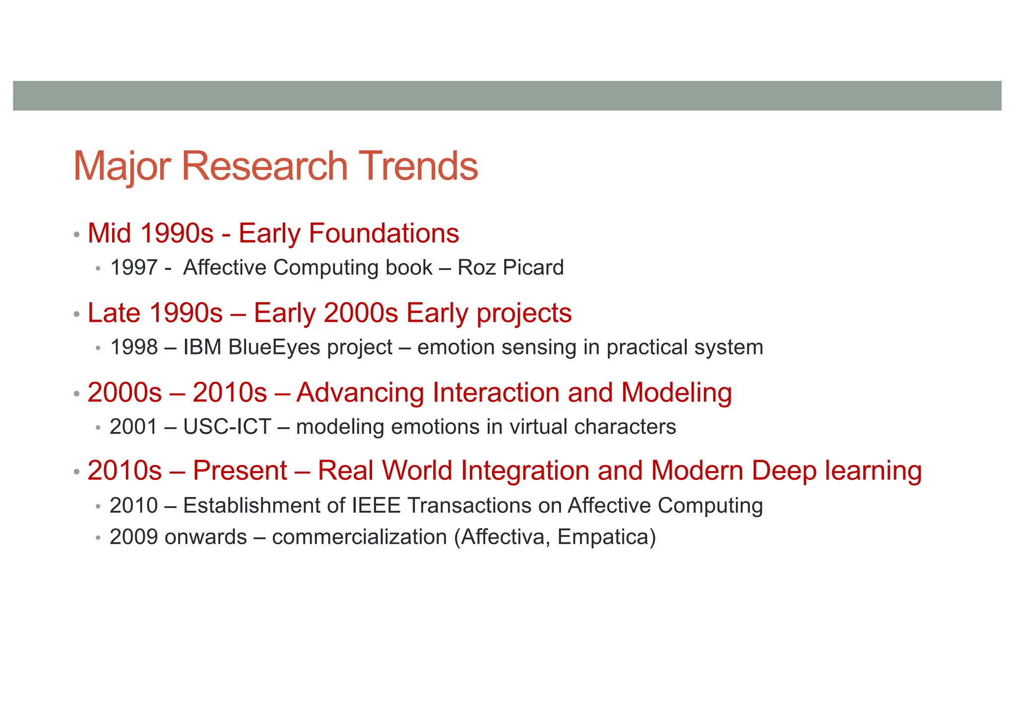 Major Research Trends
• Mid 1990s - Early Foundations
• 1997 - Affective Computing book – Roz Picard
• Late 1990s – Early 2000s Early projects
• 1998 – IBM BlueEyes project – emotion sensing in practical system
• 2000s – 2010s – Advancing Interaction and Modeling
• 2001 – USC-ICT – modeling emotions in virtual characters
• 2010s – Present – Real World Integration and Modern Deep learning
• 2010 – Establishment of IEEE Transactions on Affective Computing
• 2009 onwards – commercialization (Affectiva, Empatica)
 
