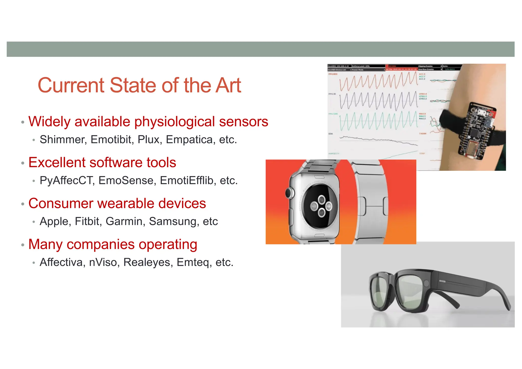 Current State of the Art
• Widely available physiological sensors
• Shimmer, Emotibit, Plux, Empatica, etc.
• Excellent software tools
• PyAffecCT, EmoSense, EmotiEfflib, etc.
• Consumer wearable devices
• Apple, Fitbit, Garmin, Samsung, etc
• Many companies operating
• Affectiva, nViso, Realeyes, Emteq, etc.
 