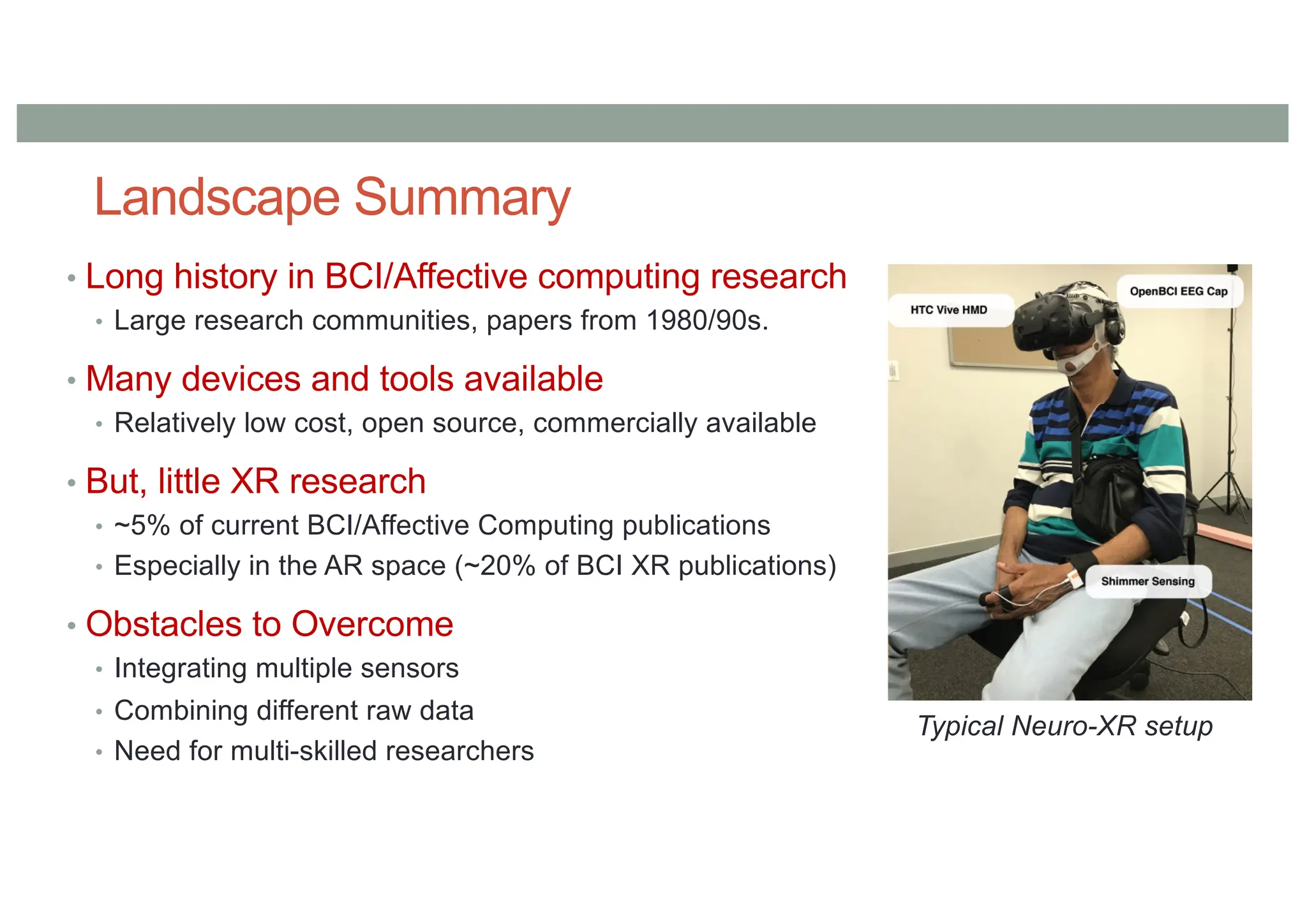 Landscape Summary
• Long history in BCI/Affective computing research
• Large research communities, papers from 1980/90s.
• Many devices and tools available
• Relatively low cost, open source, commercially available
• But, little XR research
• ~5% of current BCI/Affective Computing publications
• Especially in the AR space (~20% of BCI XR publications)
• Obstacles to Overcome
• Integrating multiple sensors
• Combining different raw data
• Need for multi-skilled researchers
Typical Neuro-XR setup
 