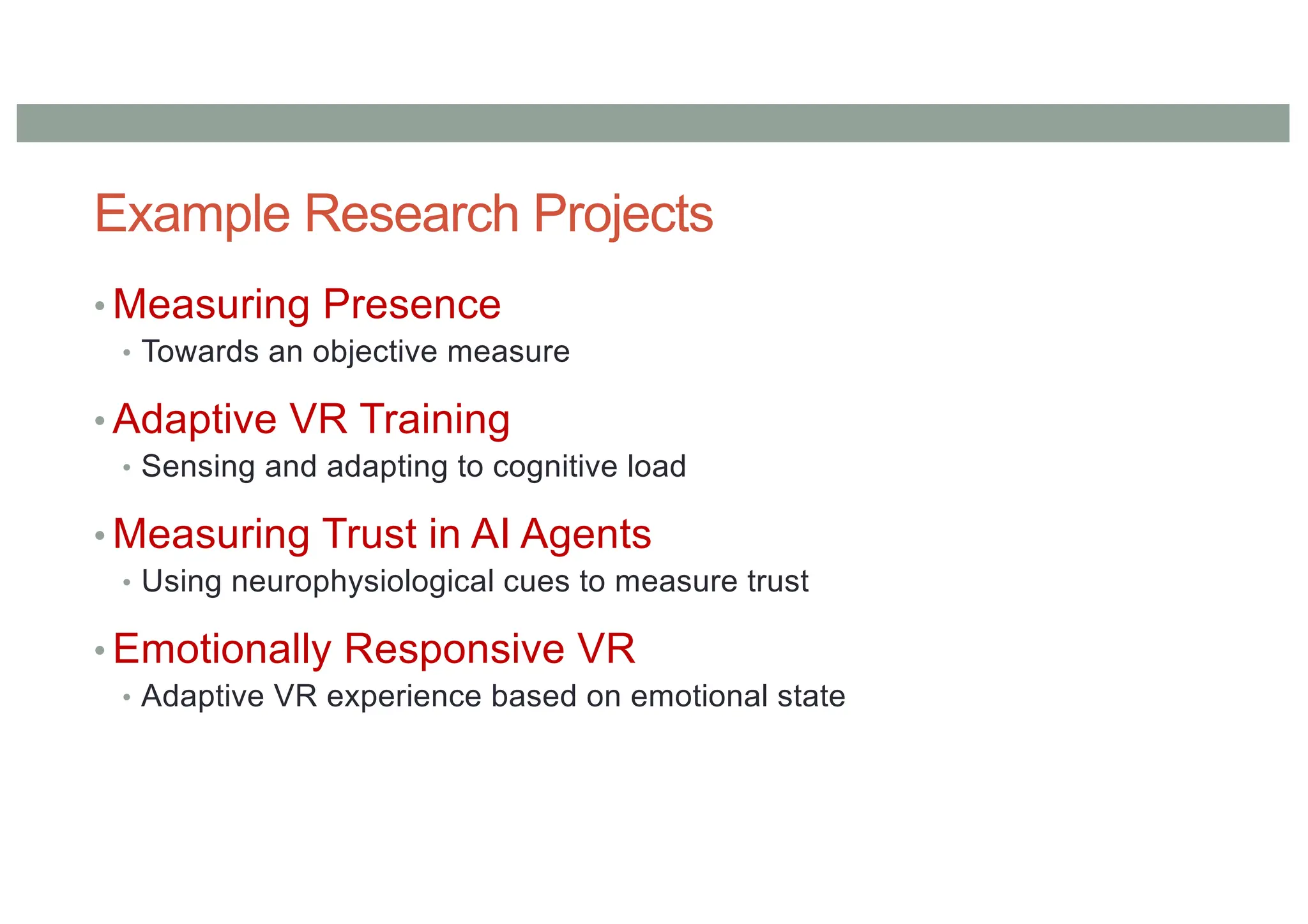 Example Research Projects
• Measuring Presence
• Towards an objective measure
• Adaptive VR Training
• Sensing and adapting to cognitive load
• Measuring Trust in AI Agents
• Using neurophysiological cues to measure trust
• Emotionally Responsive VR
• Adaptive VR experience based on emotional state
 