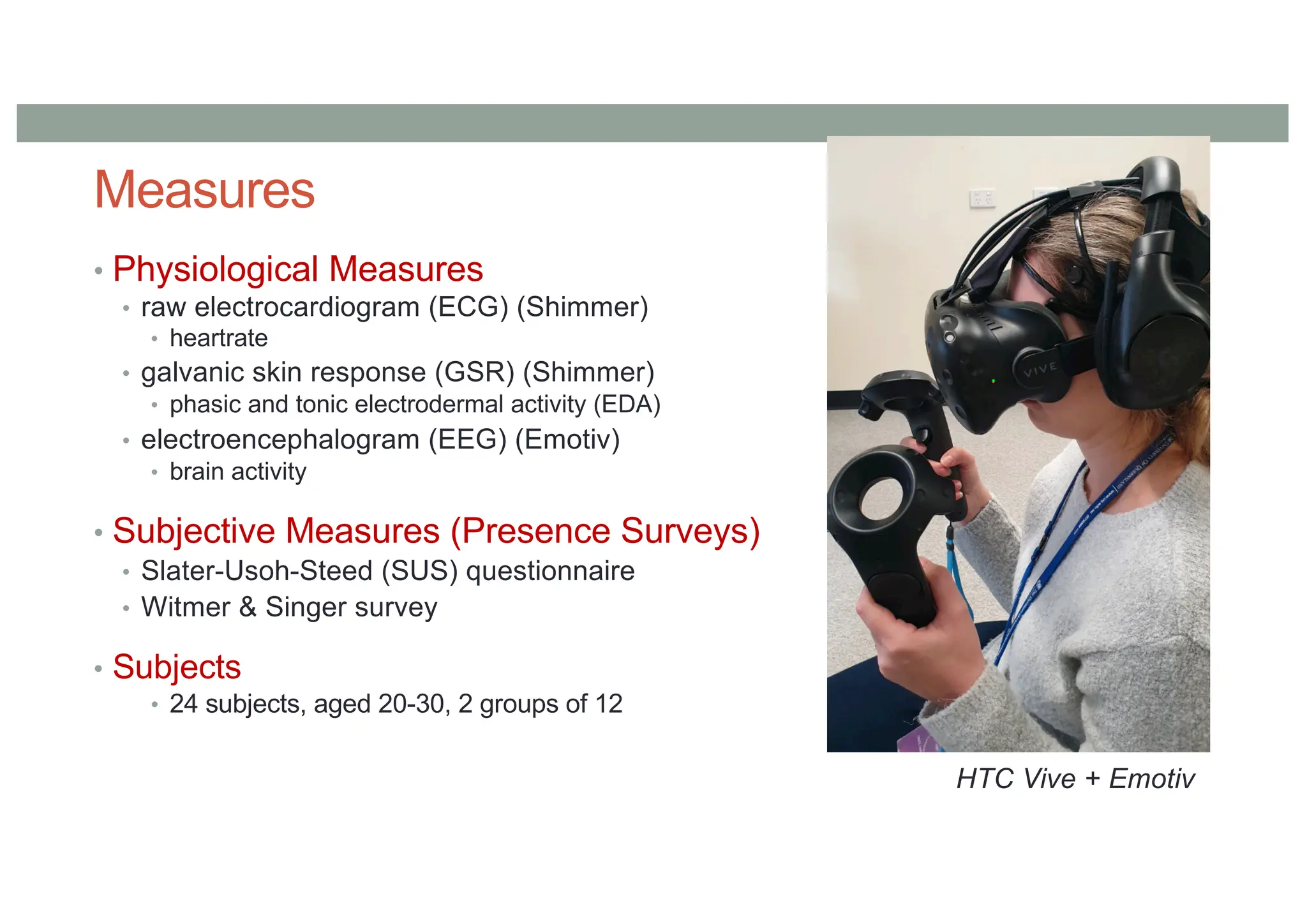 Measures
• Physiological Measures
• raw electrocardiogram (ECG) (Shimmer)
• heartrate
• galvanic skin response (GSR) (Shimmer)
• phasic and tonic electrodermal activity (EDA)
• electroencephalogram (EEG) (Emotiv)
• brain activity
• Subjective Measures (Presence Surveys)
• Slater-Usoh-Steed (SUS) questionnaire
• Witmer & Singer survey
• Subjects
• 24 subjects, aged 20-30, 2 groups of 12
HTC Vive + Emotiv
 