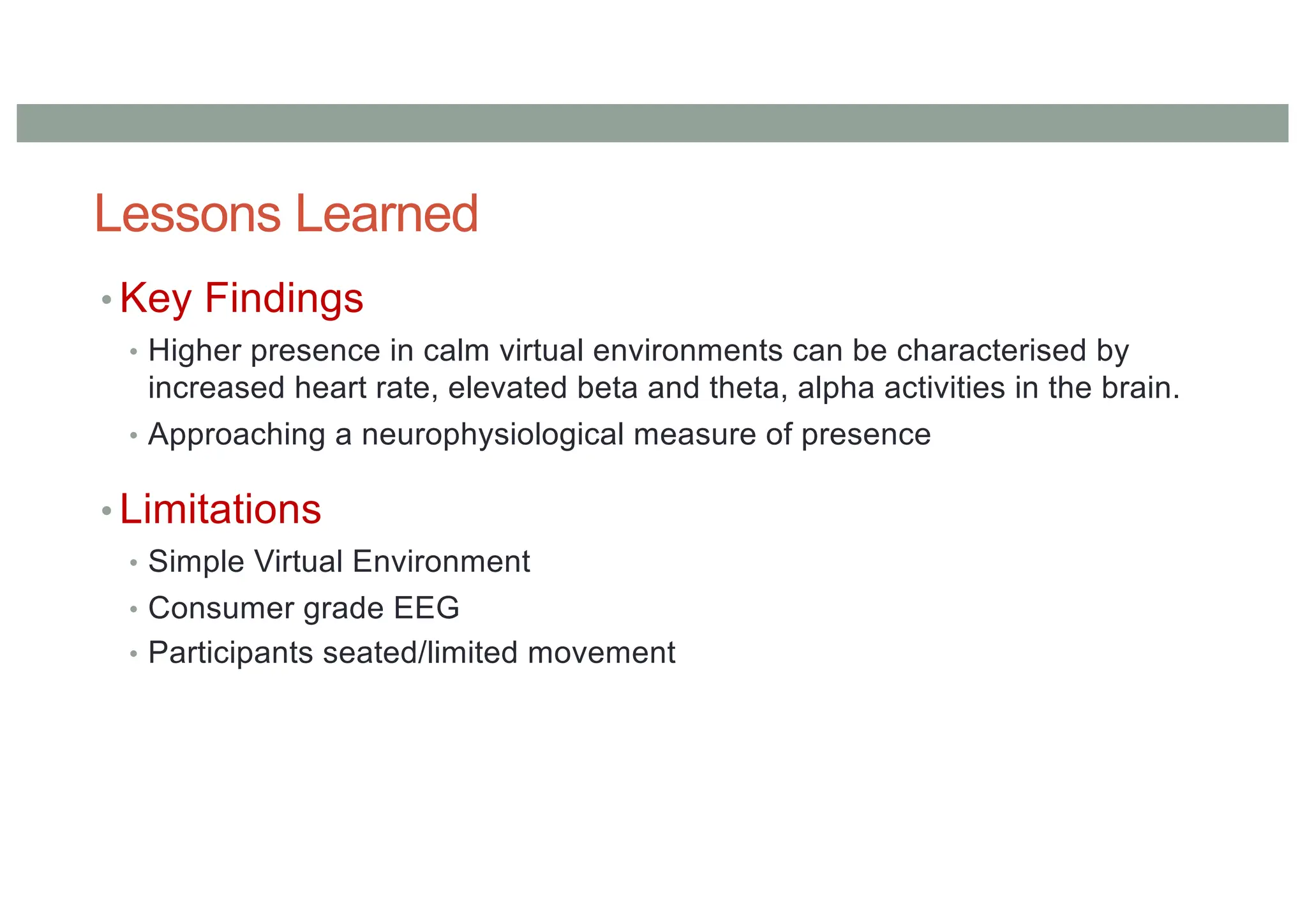 Lessons Learned
• Key Findings
• Higher presence in calm virtual environments can be characterised by
increased heart rate, elevated beta and theta, alpha activities in the brain.
• Approaching a neurophysiological measure of presence
• Limitations
• Simple Virtual Environment
• Consumer grade EEG
• Participants seated/limited movement
 