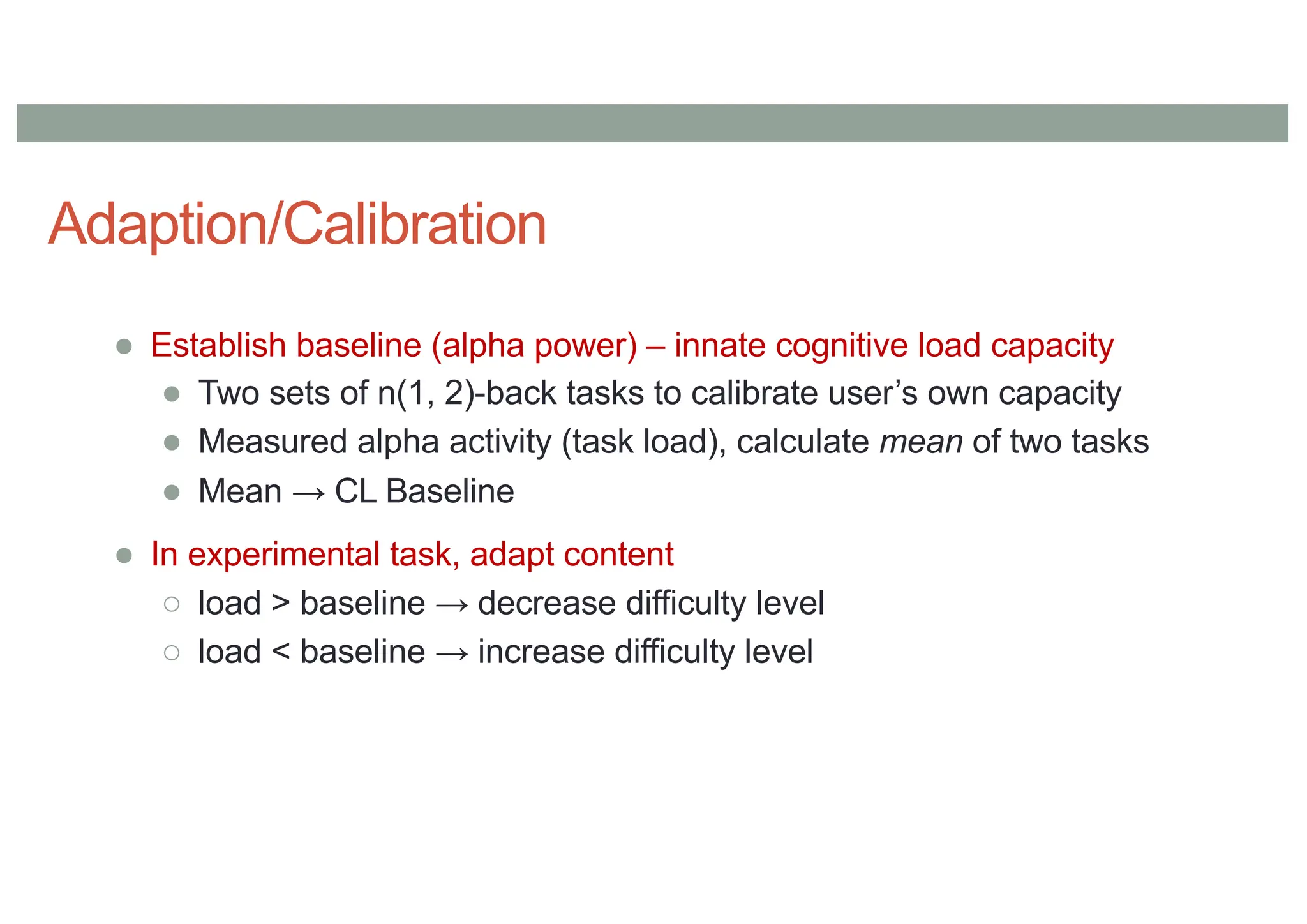 Adaption/Calibration
● Establish baseline (alpha power) – innate cognitive load capacity
● Two sets of n(1, 2)-back tasks to calibrate user’s own capacity
● Measured alpha activity (task load), calculate mean of two tasks
● Mean → CL Baseline
● In experimental task, adapt content
○ load > baseline → decrease difficulty level
○ load < baseline → increase difficulty level
 
