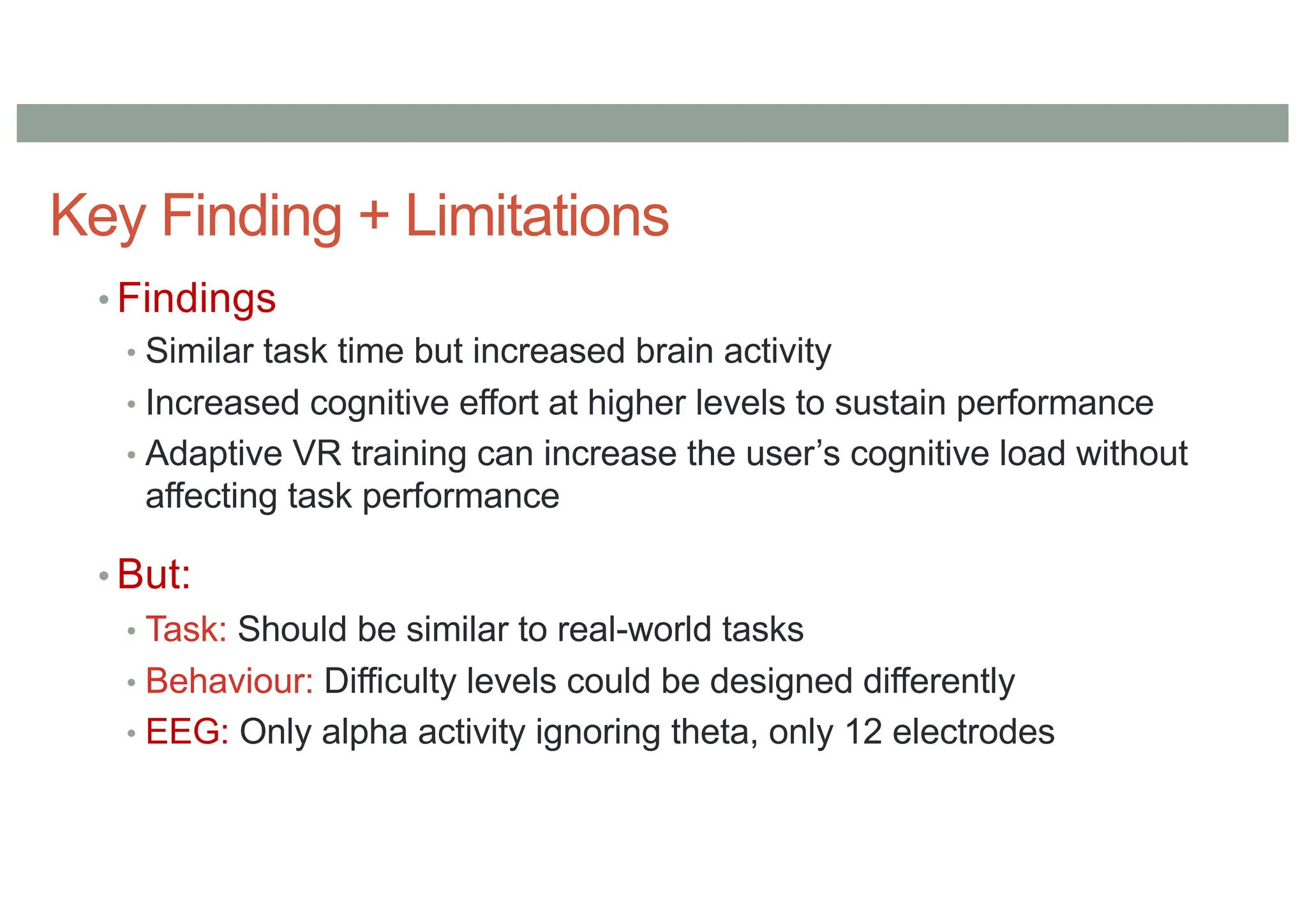 Key Finding + Limitations
• Findings
• Similar task time but increased brain activity
• Increased cognitive effort at higher levels to sustain performance
• Adaptive VR training can increase the user’s cognitive load without
affecting task performance
• But:
• Task: Should be similar to real-world tasks
• Behaviour: Difficulty levels could be designed differently
• EEG: Only alpha activity ignoring theta, only 12 electrodes
 