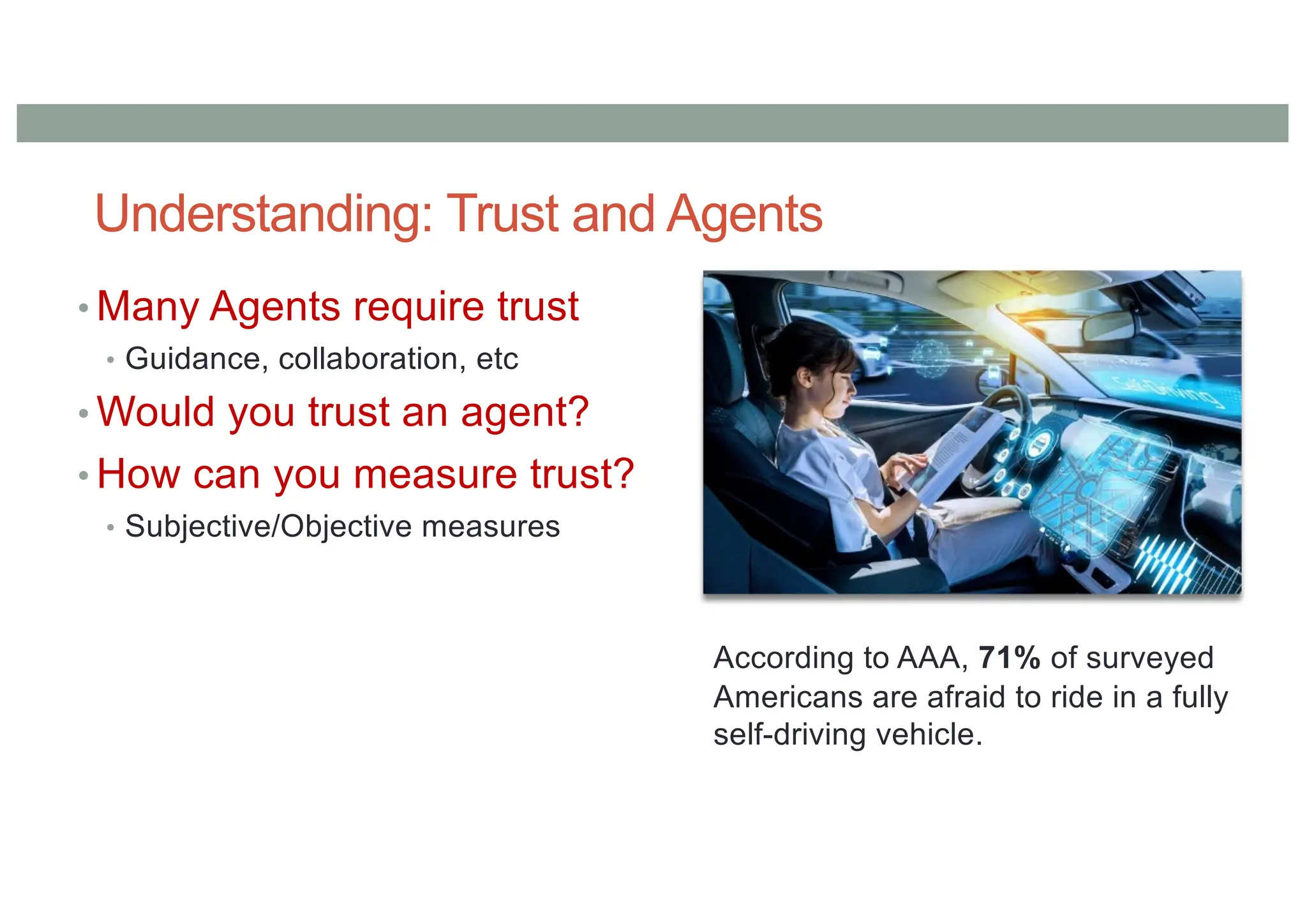 Understanding: Trust and Agents
• Many Agents require trust
• Guidance, collaboration, etc
• Would you trust an agent?
• How can you measure trust?
• Subjective/Objective measures
According to AAA, 71% of surveyed
Americans are afraid to ride in a fully
self-driving vehicle.
 