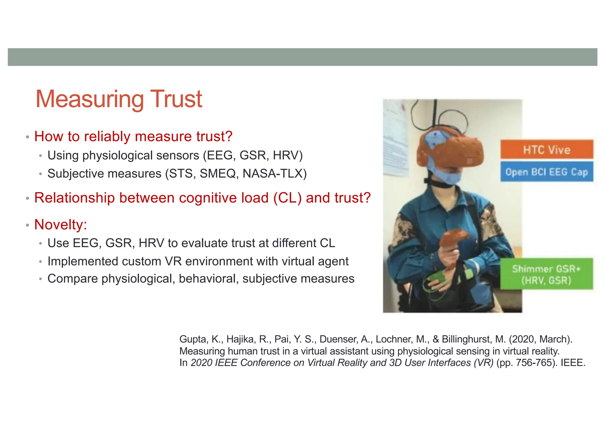 Measuring Trust
• How to reliably measure trust?
• Using physiological sensors (EEG, GSR, HRV)
• Subjective measures (STS, SMEQ, NASA-TLX)
• Relationship between cognitive load (CL) and trust?
• Novelty:
• Use EEG, GSR, HRV to evaluate trust at different CL
• Implemented custom VR environment with virtual agent
• Compare physiological, behavioral, subjective measures
Gupta, K., Hajika, R., Pai, Y. S., Duenser, A., Lochner, M., & Billinghurst, M. (2020, March).
Measuring human trust in a virtual assistant using physiological sensing in virtual reality.
In 2020 IEEE Conference on Virtual Reality and 3D User Interfaces (VR) (pp. 756-765). IEEE.
 