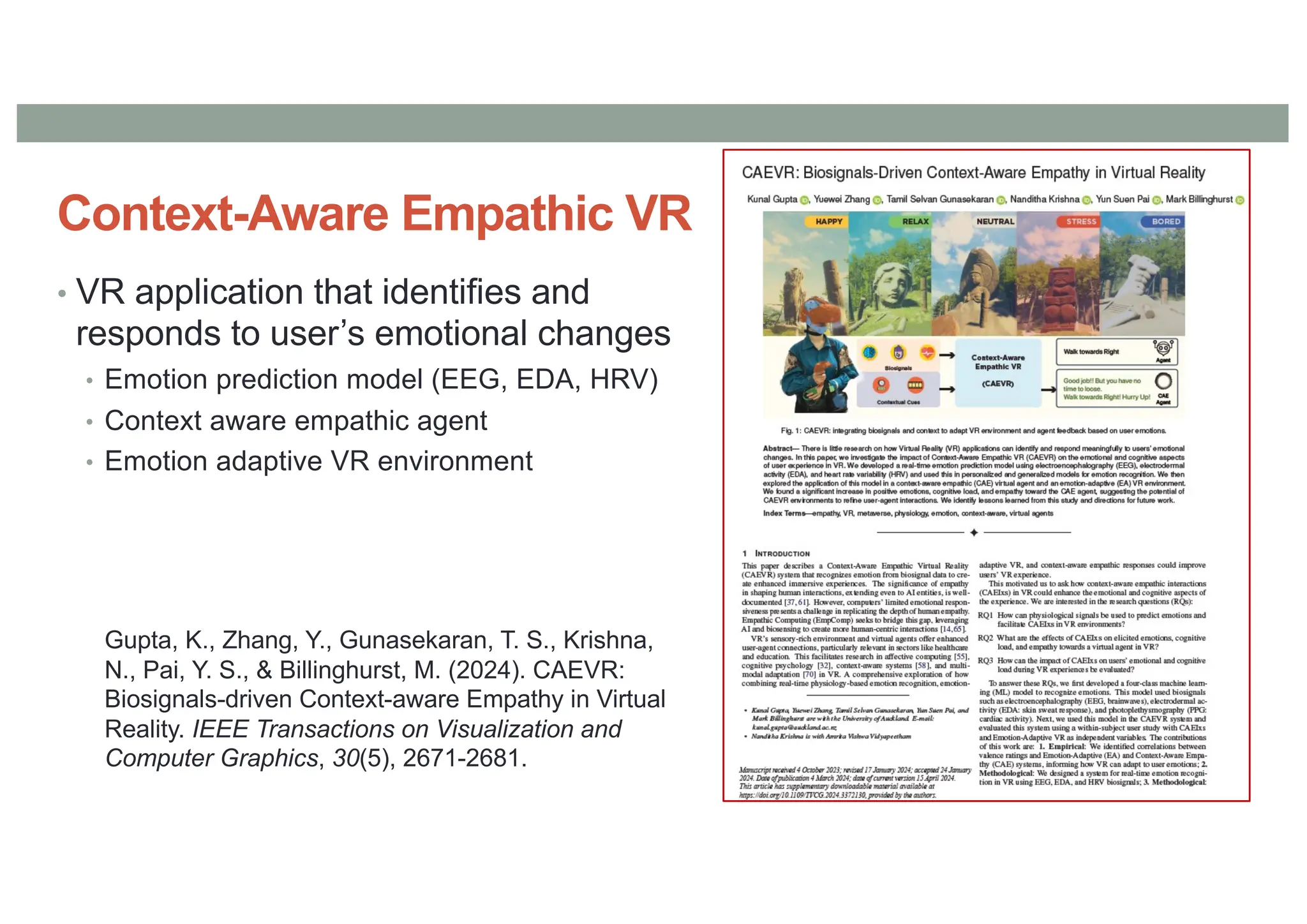 Context-Aware Empathic VR
• VR application that identifies and
responds to user’s emotional changes
• Emotion prediction model (EEG, EDA, HRV)
• Context aware empathic agent
• Emotion adaptive VR environment
Gupta, K., Zhang, Y., Gunasekaran, T. S., Krishna,
N., Pai, Y. S., & Billinghurst, M. (2024). CAEVR:
Biosignals-driven Context-aware Empathy in Virtual
Reality. IEEE Transactions on Visualization and
Computer Graphics, 30(5), 2671-2681.
 