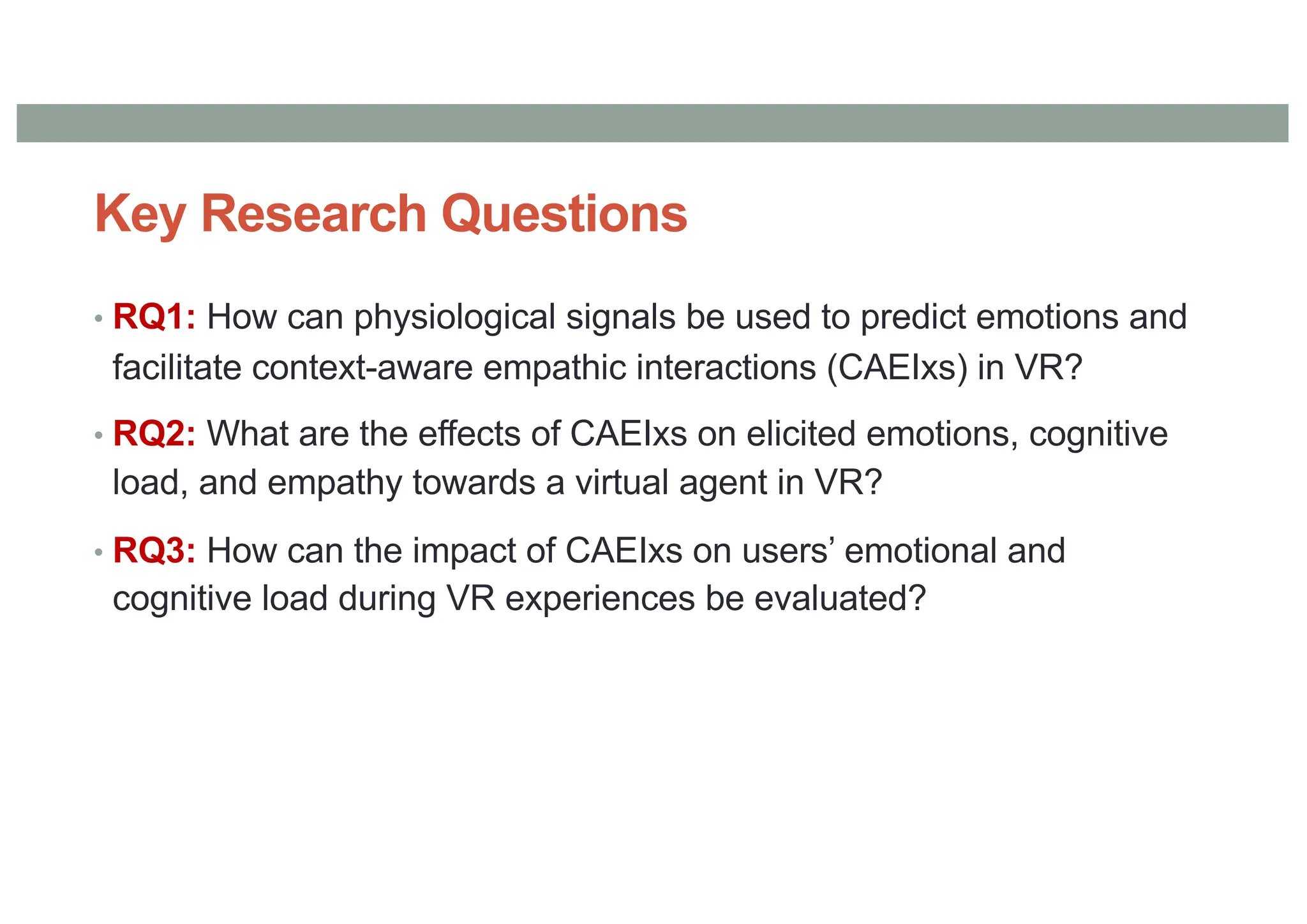 Key Research Questions
• RQ1: How can physiological signals be used to predict emotions and
facilitate context-aware empathic interactions (CAEIxs) in VR?
• RQ2: What are the effects of CAEIxs on elicited emotions, cognitive
load, and empathy towards a virtual agent in VR?
• RQ3: How can the impact of CAEIxs on users’ emotional and
cognitive load during VR experiences be evaluated?
 