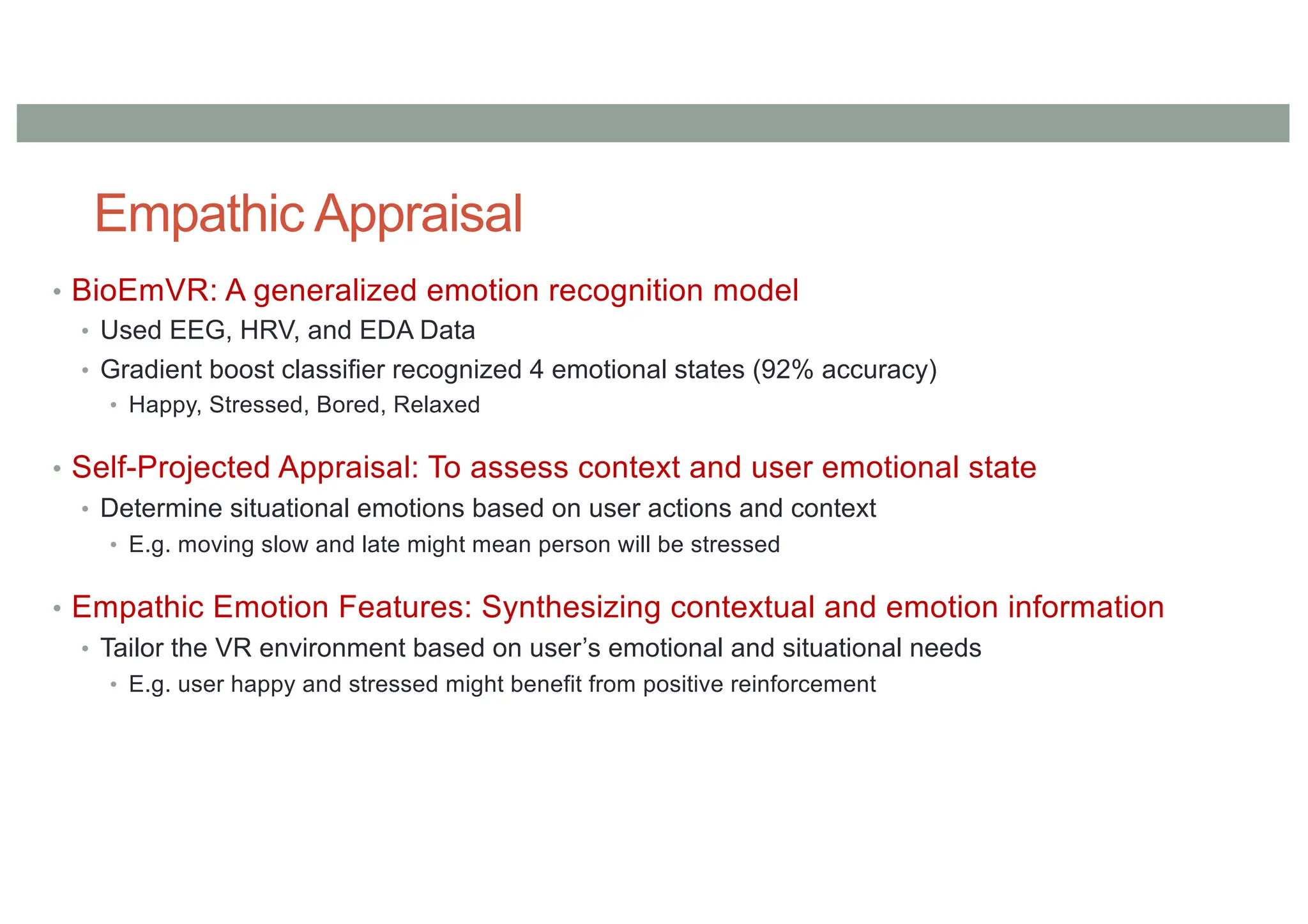 Empathic Appraisal
• BioEmVR: A generalized emotion recognition model
• Used EEG, HRV, and EDA Data
• Gradient boost classifier recognized 4 emotional states (92% accuracy)
• Happy, Stressed, Bored, Relaxed
• Self-Projected Appraisal: To assess context and user emotional state
• Determine situational emotions based on user actions and context
• E.g. moving slow and late might mean person will be stressed
• Empathic Emotion Features: Synthesizing contextual and emotion information
• Tailor the VR environment based on user’s emotional and situational needs
• E.g. user happy and stressed might benefit from positive reinforcement
 
