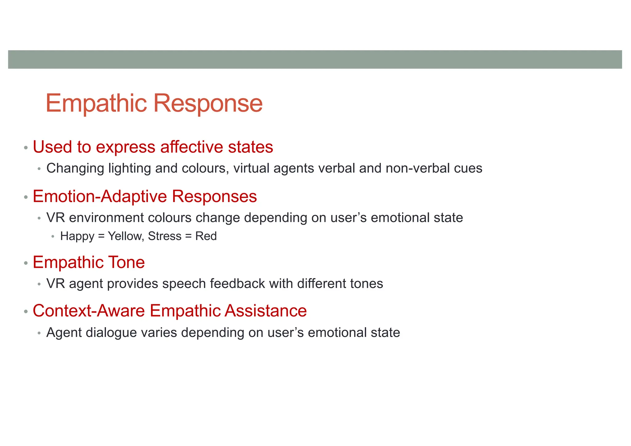 Empathic Response
• Used to express affective states
• Changing lighting and colours, virtual agents verbal and non-verbal cues
• Emotion-Adaptive Responses
• VR environment colours change depending on user’s emotional state
• Happy = Yellow, Stress = Red
• Empathic Tone
• VR agent provides speech feedback with different tones
• Context-Aware Empathic Assistance
• Agent dialogue varies depending on user’s emotional state
 