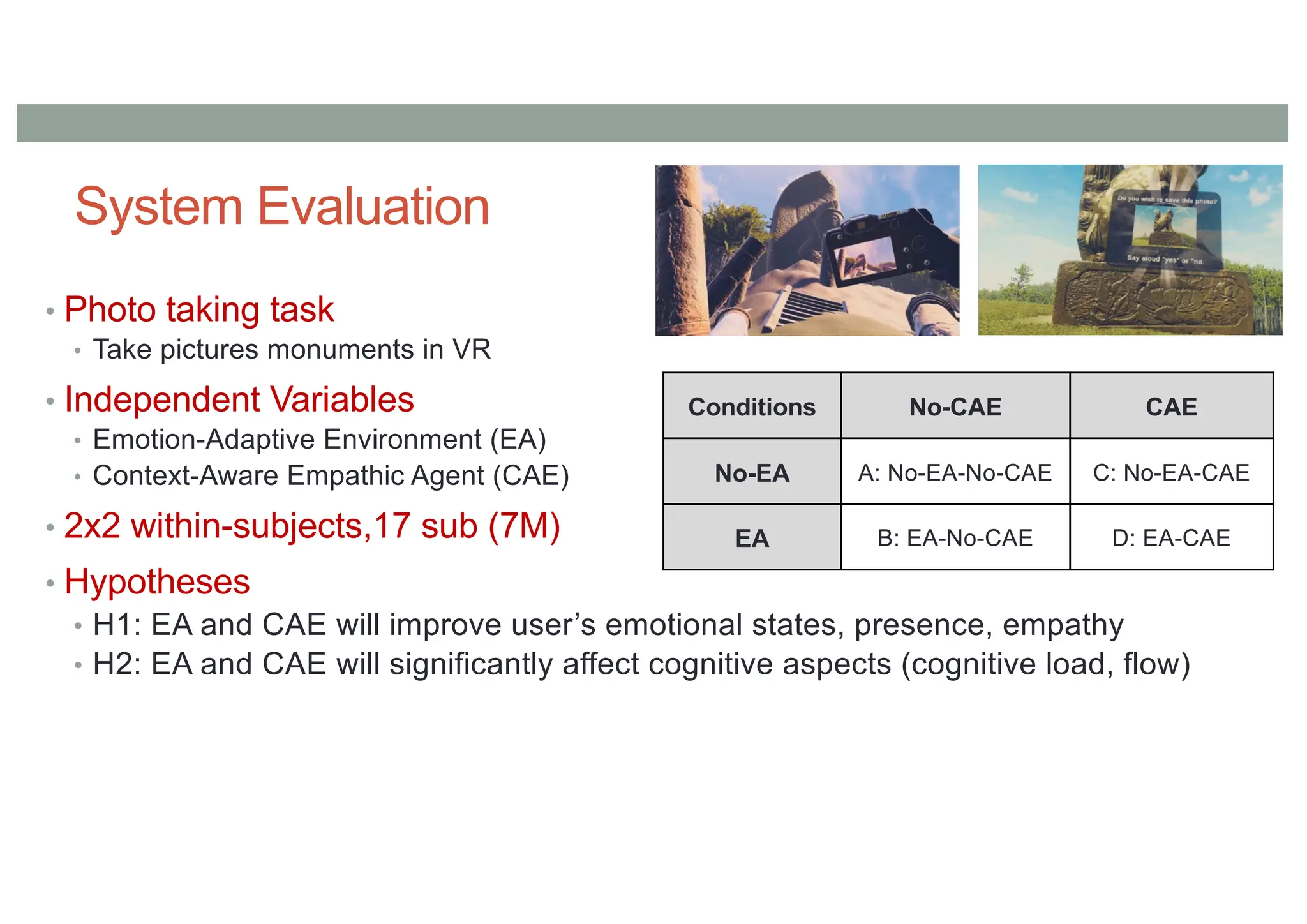 System Evaluation
• Photo taking task
• Take pictures monuments in VR
• Independent Variables
• Emotion-Adaptive Environment (EA)
• Context-Aware Empathic Agent (CAE)
• 2x2 within-subjects,17 sub (7M)
• Hypotheses
• H1: EA and CAE will improve user’s emotional states, presence, empathy
• H2: EA and CAE will significantly affect cognitive aspects (cognitive load, flow)
Conditions No-CAE CAE
No-EA A: No-EA-No-CAE C: No-EA-CAE
EA B: EA-No-CAE D: EA-CAE
 
