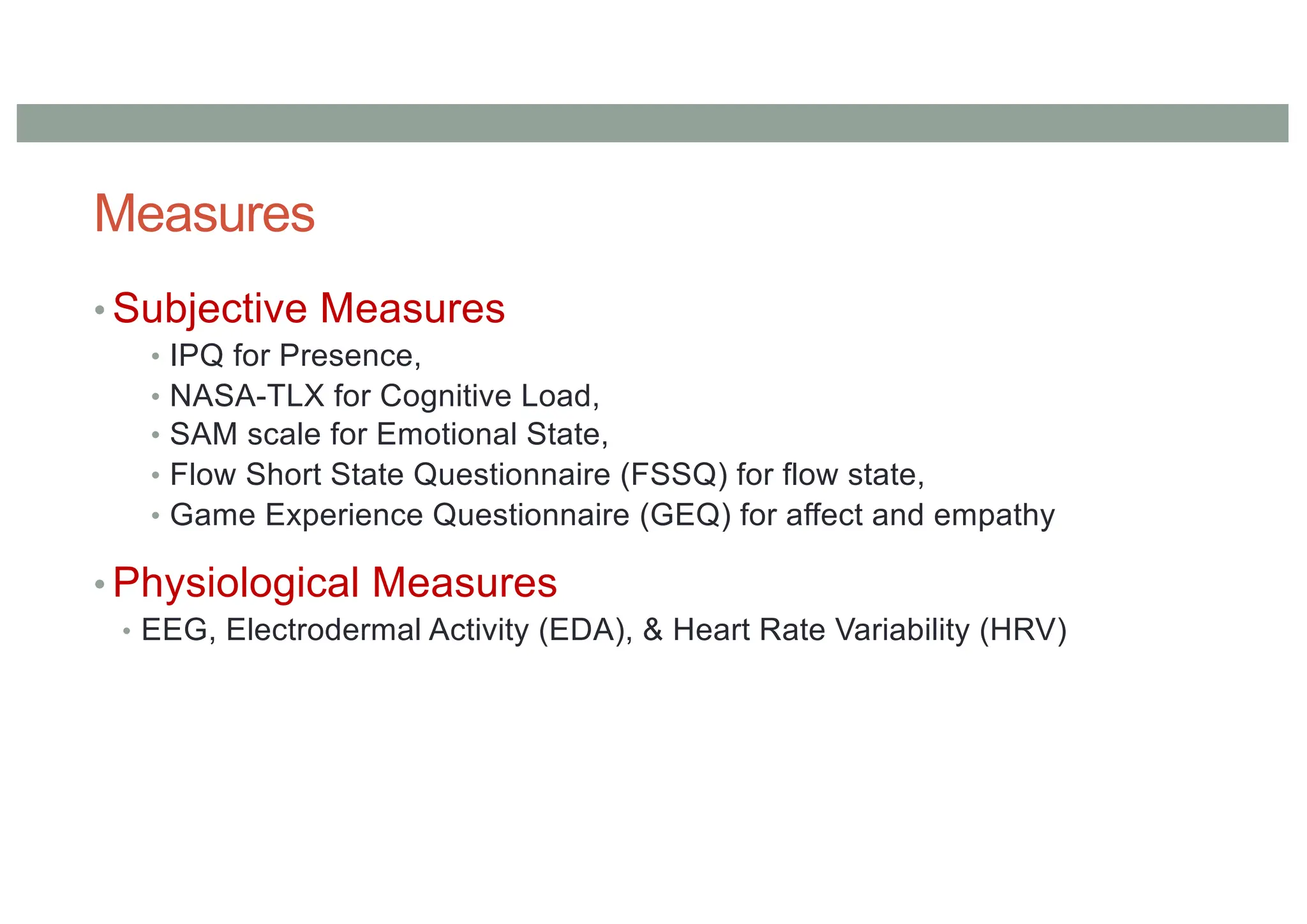 Measures
• Subjective Measures
• IPQ for Presence,
• NASA-TLX for Cognitive Load,
• SAM scale for Emotional State,
• Flow Short State Questionnaire (FSSQ) for flow state,
• Game Experience Questionnaire (GEQ) for affect and empathy
• Physiological Measures
• EEG, Electrodermal Activity (EDA), & Heart Rate Variability (HRV)
 