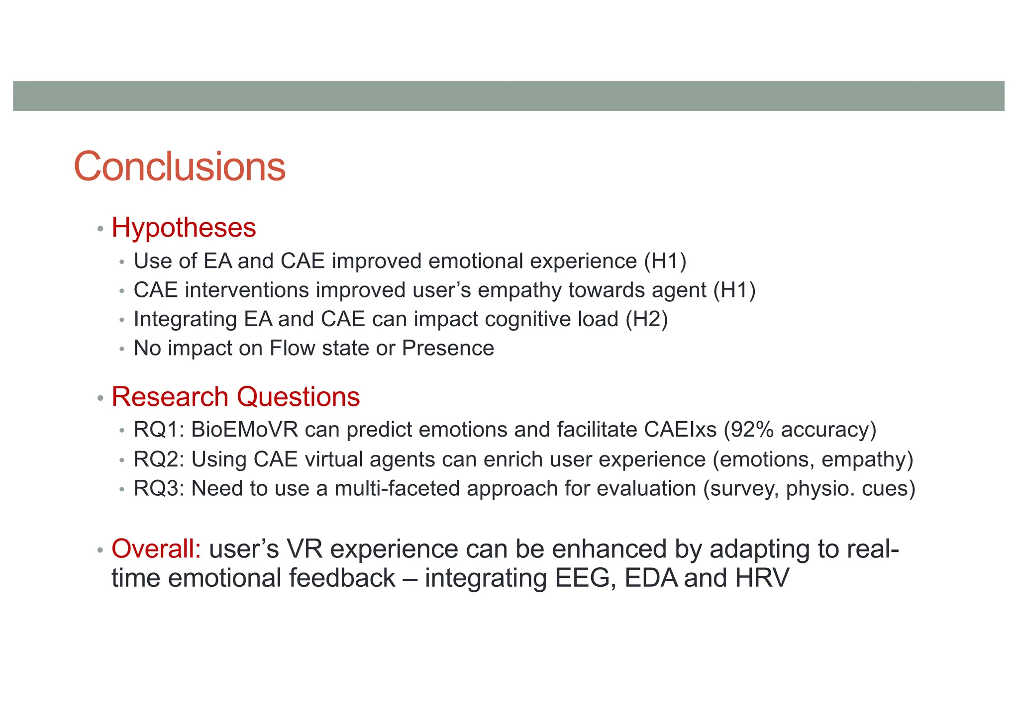 Conclusions
• Hypotheses
• Use of EA and CAE improved emotional experience (H1)
• CAE interventions improved user’s empathy towards agent (H1)
• Integrating EA and CAE can impact cognitive load (H2)
• No impact on Flow state or Presence
• Research Questions
• RQ1: BioEMoVR can predict emotions and facilitate CAEIxs (92% accuracy)
• RQ2: Using CAE virtual agents can enrich user experience (emotions, empathy)
• RQ3: Need to use a multi-faceted approach for evaluation (survey, physio. cues)
• Overall: user’s VR experience can be enhanced by adapting to real-
time emotional feedback – integrating EEG, EDA and HRV
 