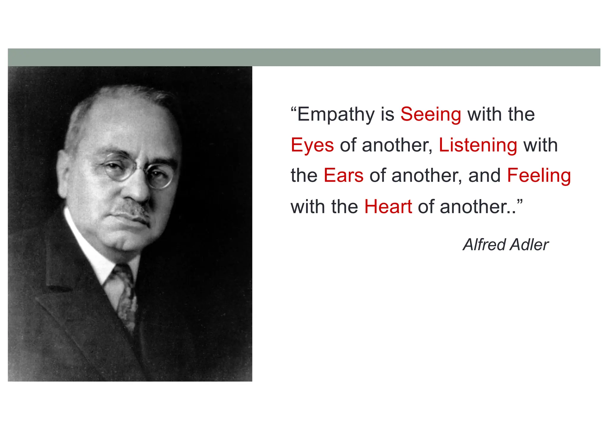 “Empathy is Seeing with the
Eyes of another, Listening with
the Ears of another, and Feeling
with the Heart of another..”
Alfred Adler
 