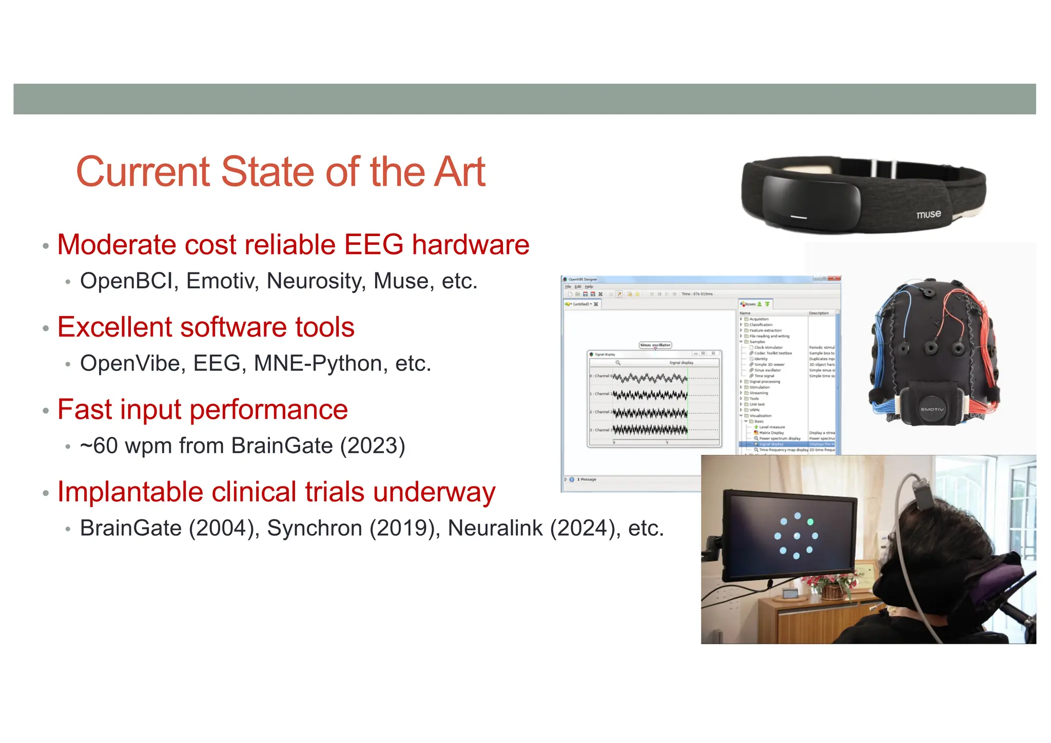 Current State of the Art
• Moderate cost reliable EEG hardware
• OpenBCI, Emotiv, Neurosity, Muse, etc.
• Excellent software tools
• OpenVibe, EEG, MNE-Python, etc.
• Fast input performance
• ~60 wpm from BrainGate (2023)
• Implantable clinical trials underway
• BrainGate (2004), Synchron (2019), Neuralink (2024), etc.
 