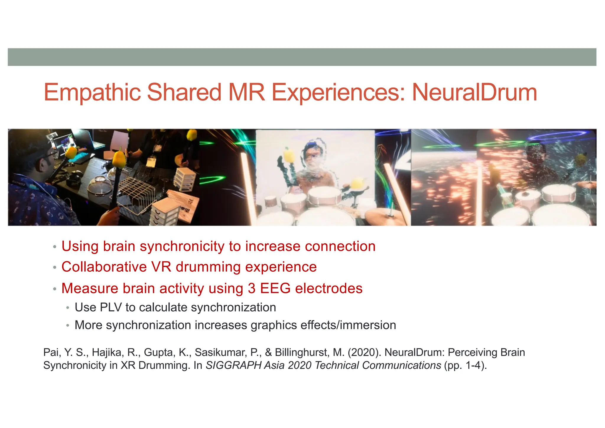 Empathic Shared MR Experiences: NeuralDrum
• Using brain synchronicity to increase connection
• Collaborative VR drumming experience
• Measure brain activity using 3 EEG electrodes
• Use PLV to calculate synchronization
• More synchronization increases graphics effects/immersion
Pai, Y. S., Hajika, R., Gupta, K., Sasikumar, P., & Billinghurst, M. (2020). NeuralDrum: Perceiving Brain
Synchronicity in XR Drumming. In SIGGRAPH Asia 2020 Technical Communications (pp. 1-4).
 