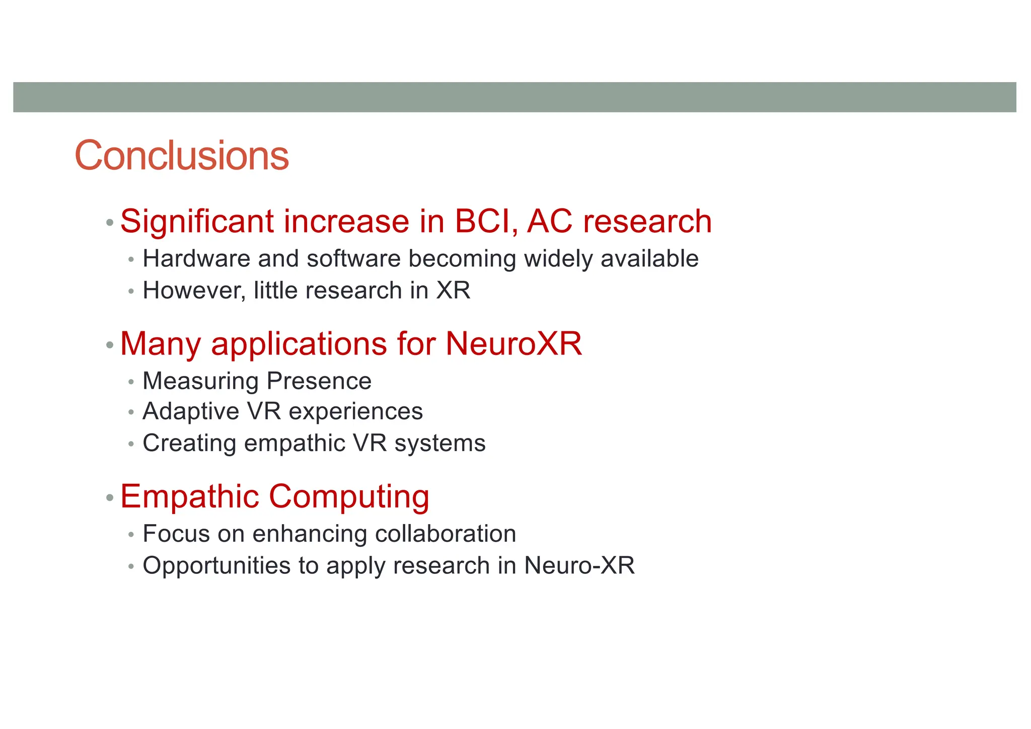 Conclusions
• Significant increase in BCI, AC research
• Hardware and software becoming widely available
• However, little research in XR
• Many applications for NeuroXR
• Measuring Presence
• Adaptive VR experiences
• Creating empathic VR systems
• Empathic Computing
• Focus on enhancing collaboration
• Opportunities to apply research in Neuro-XR
 