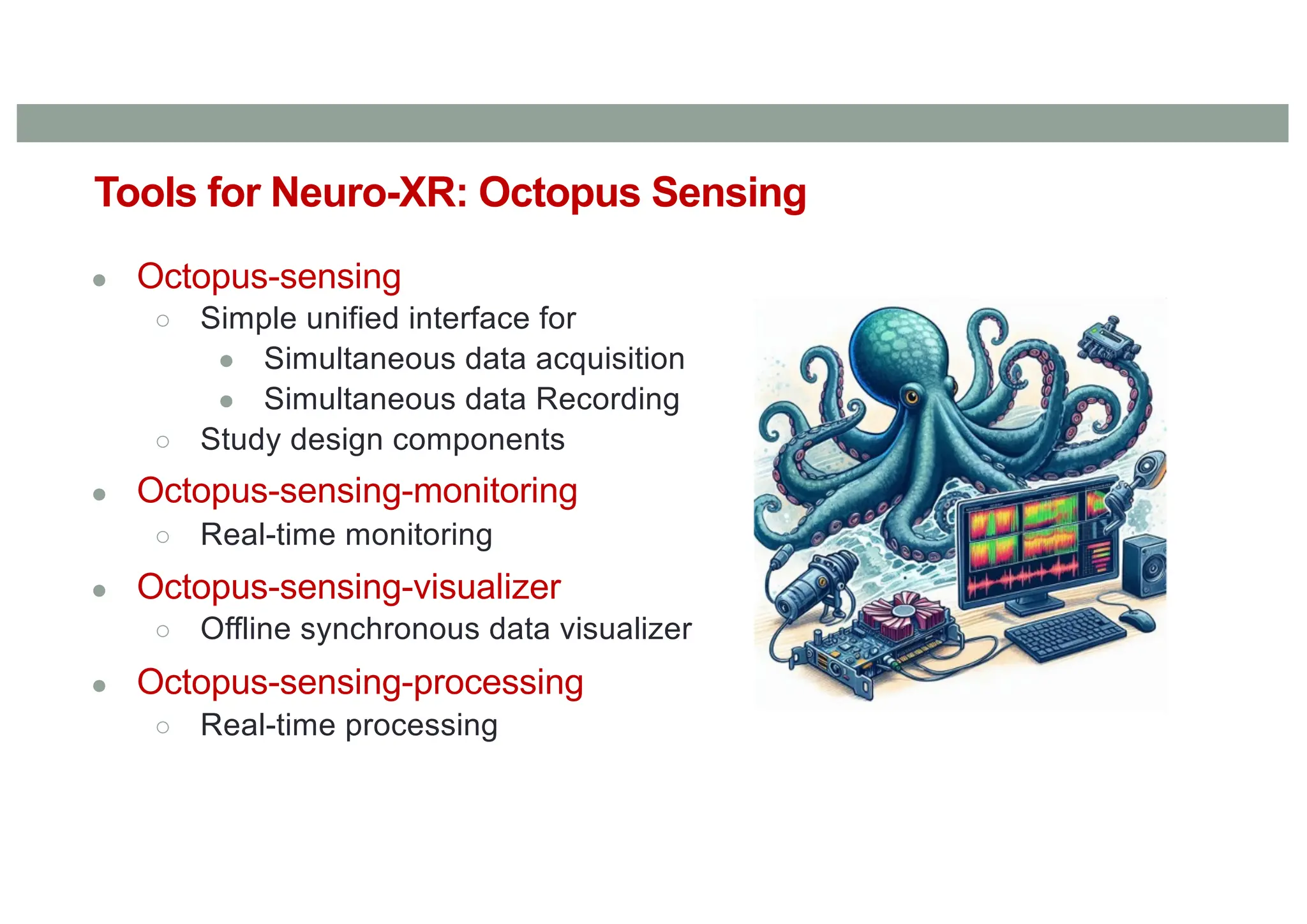 ● Octopus-sensing
○ Simple unified interface for
● Simultaneous data acquisition
● Simultaneous data Recording
○ Study design components
● Octopus-sensing-monitoring
○ Real-time monitoring
● Octopus-sensing-visualizer
○ Offline synchronous data visualizer
● Octopus-sensing-processing
○ Real-time processing
Tools for Neuro-XR: Octopus Sensing
 