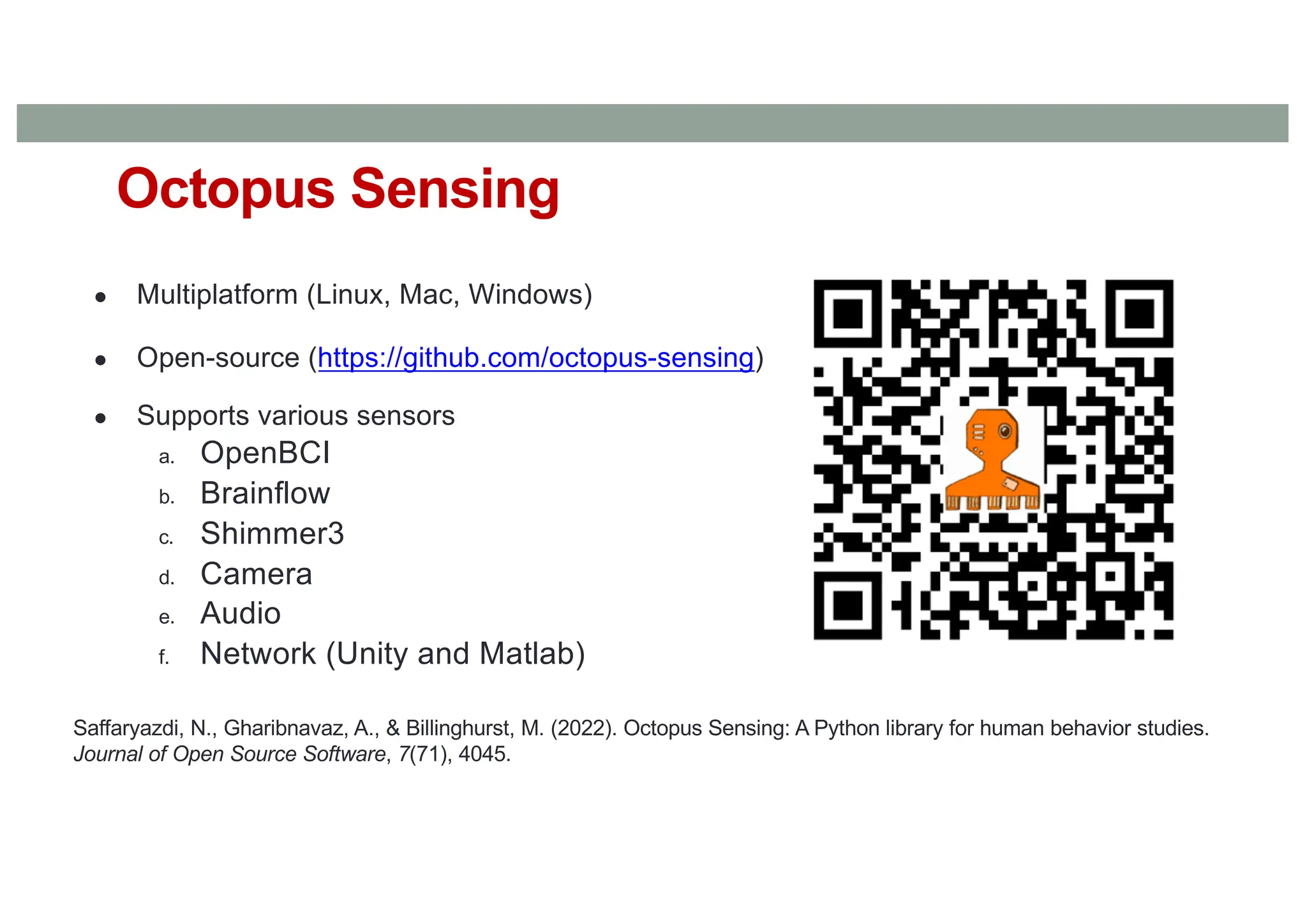 ● Multiplatform (Linux, Mac, Windows)
● Open-source (https://github.com/octopus-sensing)
● Supports various sensors
a. OpenBCI
b. Brainflow
c. Shimmer3
d. Camera
e. Audio
f. Network (Unity and Matlab)
Octopus Sensing
Saffaryazdi, N., Gharibnavaz, A., & Billinghurst, M. (2022). Octopus Sensing: A Python library for human behavior studies.
Journal of Open Source Software, 7(71), 4045.
 