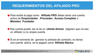 REQUERIMIENTOS DEL AFILIADO PRO
© 2014 NEURS LLC. All Rights Reserved. For internal use only. Not to be used with, or distributed to the public.
Para recibir el pago como Aﬁliado PRO debes tener una cuenta
activa de Emprendedor , Proveedor , Acceso Completo o
Miembro Fundador .
Esa cuenta puede ser la de un cliente directo (alguien que no sea
un aﬁliado ) o tu propia cuenta.
Si en el momento de generar tu extracto de comisión, no tienes
una cuenta activa, se te pagará como Aﬁliado Básico.
•
•
•
 