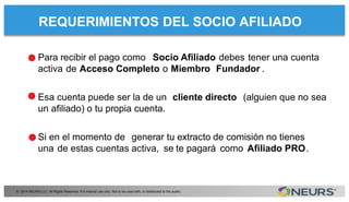 REQUERIMIENTOS DEL SOCIO AFILIADO
© 2014 NEURS LLC. All Rights Reserved. For internal use only. Not to be used with, or distributed to the public.
Para recibir el pago como Socio Aﬁliado debes tener una cuenta
activa de Acceso Completo o Miembro Fundador .
Esa cuenta puede ser la de un cliente directo (alguien que no sea
un aﬁliado) o tu propia cuenta.
Si en el momento de generar tu extracto de comisión no tienes
una de estas cuentas activa, se te pagará como Aﬁliado PRO.
•
•
•
 