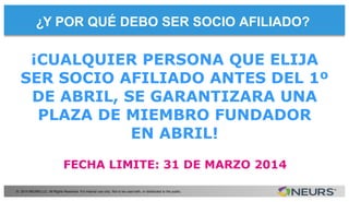 ¿Y POR QUÉ DEBO SER SOCIO AFILIADO?
© 2014 NEURS LLC. All Rights Reserved. For internal use only. Not to be used with, or distributed to the public.
FECHA LIMITE: 31 DE MARZO 2014
¡CUALQUIER PERSONA QUE ELIJA
SER SOCIO AFILIADO ANTES DEL 1º
DE ABRIL, SE GARANTIZARA UNA
PLAZA DE MIEMBRO FUNDADOR
EN ABRIL!
 